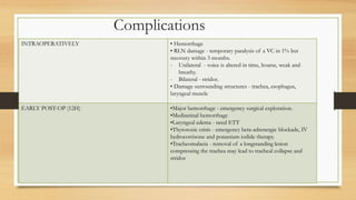 Complications
INTRAOPERATIVELY • Hemorrhage
• RLN damage - temporary paralysis of a VC in 1% but
recovery within 3 months.
- Unilateral - voice is altered in time, hoarse, weak and
breathy.
- Bilateral - stridor.
• Damage surrounding structures - trachea, esophagus,
laryngeal muscle
EARLY POST-OP (12H) •Major hemorrhage - emergency surgical exploration.
•Mediastinal hemorrhage
•Laryngeal edema - need ETT
•Thyrotoxic crisis - emergency beta-adrenergic blockade, IV
hydrocortisone and potassium iodide therapy.
•Tracheomalacia - removal of a longstanding lesion
compressing the trachea may lead to tracheal collapse and
stridor
 