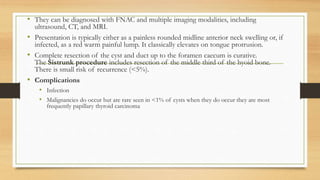 • They can be diagnosed with FNAC and multiple imaging modalities, including
ultrasound, CT, and MRI.
• Presentation is typically either as a painless rounded midline anterior neck swelling or, if
infected, as a red warm painful lump. It classically elevates on tongue protrusion.
• Complete resection of the cyst and duct up to the foramen caecum is curative.
The Sistrunk procedure includes resection of the middle third of the hyoid bone.
There is small risk of recurrence (<5%).
• Complications
• Infection
• Malignancies do occur but are rare seen in <1% of cysts when they do occur they are most
frequently papillary thyroid carcinoma
 