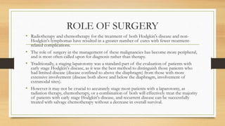 ROLE OF SURGERY
• Radiotherapy and chemotherapy for the treatment of both Hodgkin's disease and non-
Hodgkin's lymphomas have resulted in a greater number of cures with fewer treatment-
related complications.
• The role of surgery in the management of these malignancies has become more peripheral,
and is most often called upon for diagnosis rather than therapy.
• Traditionally, a staging laparotomy was a standard part of the evaluation of patients with
early stage Hodgkin's disease, as it was the best method to distinguish those patients who
had limited disease (disease confined to above the diaphragm) from those with more
extensive involvement (disease both above and below the diaphragm, involvement of
extranodal sites).
• However it may not be crucial to accurately stage most patients with a laparotomy, as
radiation therapy, chemotherapy, or a combination of both will effectively treat the majority
of patients with early stage Hodgkin's disease, and recurrent disease can be successfully
treated with salvage chemotherapy without a decrease in overall survival.
 