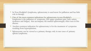 • In Non-Hodgkin's lymphoma, splenectomy is used more for palliation and has little
role in therapy.
• One of the most common indications for splenectomy in non-Hodgkin's
lymphoma is the palliation of symptoms, (left upper quadrant pain, early satiety,
weakness and fatigue) that accompany the marked splenomegaly often seen in this
disease.
• Another common indication for splenectomy is for the treatment of cytopenias
resulting from hypersplenism.
• Splenectomy can be viewed as a primary therapy only in rare cases of primary
splenic lymphoma.
 