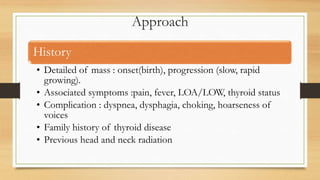 Approach
History
• Detailed of mass : onset(birth), progression (slow, rapid
growing).
• Associated symptoms :pain, fever, LOA/LOW, thyroid status
• Complication : dyspnea, dysphagia, choking, hoarseness of
voices
• Family history of thyroid disease
• Previous head and neck radiation
 