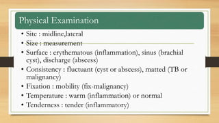 Physical Examination
• Site : midline,lateral
• Size : measurement
• Surface : erythematous (inflammation), sinus (brachial
cyst), discharge (abscess)
• Consistency : fluctuant (cyst or abscess), matted (TB or
malignancy)
• Fixation : mobility (fix-malignancy)
• Temperature : warm (inflammation) or normal
• Tenderness : tender (inflammatory)
 