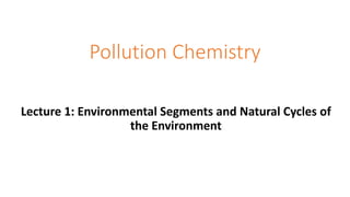 Pollution Chemistry
Lecture 1: Environmental Segments and Natural Cycles of
the Environment
 