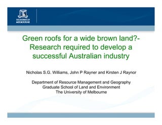 Green roofs for a wide brown land?-
  Research required to develop a
   successful Australian industry

 Nicholas S.G. Williams, John P Rayner and Kirsten J Raynor

   Department of Resource Management and Geography
        Graduate School of Land and Environment
               The University of Melbourne
 
