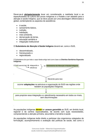 16
Concursos Saúde – Materiais Esquematizados
saude.materiais.esquematizados@hotmail.com
Dever-se-á obrigatoriamente levar em consideração a realidade local e as
especificidades da cultura dos povos indígenas e o modelo a ser adotado para a
atenção à saúde indígena, que se deve pautar por uma abordagem diferenciada e
global, contemplando os aspectos de assistência:
 à saúde,
 saneamento básico,
 nutrição,
 habitação,
 meio ambiente,
 demarcação de terras,
 educação sanitária e
 integração institucional
O Subsistema de Atenção à Saúde Indígena deverá ser, como o SUS,
 descentralizado,
 hierarquizado e
 regionalizado
O Subsistema de que trata o caput deste artigo terá como base os Distritos Sanitários Especiais
Indígenas.
O SUS servirá de
,
.
As populações indígenas devem ter acesso garantido ao SUS, em âmbito local,
regional e de centros especializados, de acordo com suas necessidades,
compreendendo a atenção primária, secundária e terciária à saúde
As populações indígenas terão direito a participar dos organismos colegiados de
formulação, acompanhamento e avaliação das políticas de saúde, tais como o
retaguarda e
referência
ao Subsistema de Atenção à Saúde Indígena
Devendo para isso
ocorrer adaptações na estrutura e organização do SUS nas regiões onde
residem as populações indígenas,
para propiciar essa integração e o atendimento necessário em todos os níveis,
sem discriminações
 