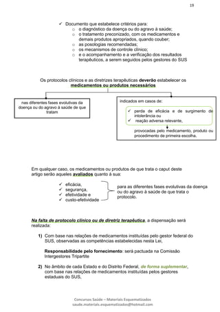 19
Concursos Saúde – Materiais Esquematizados
saude.materiais.esquematizados@hotmail.com
 Documento que estabelece critérios para:
o o diagnóstico da doença ou do agravo à saúde;
o o tratamento preconizado, com os medicamentos e
demais produtos apropriados, quando couber;
o as posologias recomendadas;
o os mecanismos de controle clínico;
o e o acompanhamento e a verificação dos resultados
terapêuticos, a serem seguidos pelos gestores do SUS
Em qualquer caso, os medicamentos ou produtos de que trata o caput deste
artigo serão aqueles avaliados quanto à sua:
 eficácia,
 segurança,
 efetividade e
 custo-efetividade
Na falta de protocolo clínico ou de diretriz terapêutica, a dispensação será
realizada:
1) Com base nas relações de medicamentos instituídas pelo gestor federal do
SUS, observadas as competências estabelecidas nesta Lei,
Responsabilidade pelo fornecimento: será pactuada na Comissão
Intergestores Tripartite
2) No âmbito de cada Estado e do Distrito Federal, de forma suplementar,
com base nas relações de medicamentos instituídas pelos gestores
estaduais do SUS,
Os protocolos clínicos e as diretrizes terapêuticas deverão estabelecer os
medicamentos ou produtos necessários
nas diferentes fases evolutivas da
doença ou do agravo à saúde de que
tratam
indicados em casos de:
 perda de eficácia e de surgimento de
intolerância ou
 reação adversa relevante,
provocadas pelo medicamento, produto ou
procedimento de primeira escolha.
para as diferentes fases evolutivas da doença
ou do agravo à saúde de que trata o
protocolo.
 