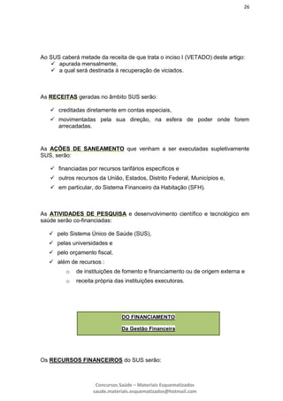 26
Concursos Saúde – Materiais Esquematizados
saude.materiais.esquematizados@hotmail.com
Ao SUS caberá metade da receita de que trata o inciso I (VETADO) deste artigo:
 apurada mensalmente,
 a qual será destinada à recuperação de viciados.
As RECEITAS geradas no âmbito SUS serão:
 creditadas diretamente em contas especiais,
 movimentadas pela sua direção, na esfera de poder onde forem
arrecadadas.
As AÇÕES DE SANEAMENTO que venham a ser executadas supletivamente
SUS, serão:
 financiadas por recursos tarifários específicos e
 outros recursos da União, Estados, Distrito Federal, Municípios e,
 em particular, do Sistema Financeiro da Habitação (SFH).
As ATIVIDADES DE PESQUISA e desenvolvimento científico e tecnológico em
saúde serão co-financiadas:
 pelo Sistema Único de Saúde (SUS),
 pelas universidades e
 pelo orçamento fiscal,
 além de recursos :
o de instituições de fomento e financiamento ou de origem externa e
o receita própria das instituições executoras.
Os RECURSOS FINANCEIROS do SUS serão:
DO FINANCIAMENTO
Da Gestão Financeira
 