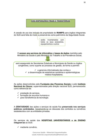 30
Concursos Saúde – Materiais Esquematizados
saude.materiais.esquematizados@hotmail.com
A cessão de uso dos imóveis de propriedade do INAMPS para órgãos integrantes
do SUS será feita de modo a preservá-los como patrimônio da Seguridade Social.
O acesso aos serviços de informática e bases de dados mantidos pelo
Ministério da Saúde e pelo Ministério do Trabalho e da Previdência Social,
As ações desenvolvidas pela Fundação das Pioneiras Sociais e pelo Instituto
Nacional do Câncer, supervisionadas pela direção nacional SUS, permanecerão
como referencial de:
 prestação de serviços,
 formação de recursos humanos e
 para transferência de tecnologia.
A GRATUIDADE das ações e serviços de saúde fica preservada nos serviços
públicos contratados, ressalvando-se as cláusulas dos contratos ou convênios
estabelecidos com as entidades privadas.
Os serviços de saúde dos HOSPITAIS UNIVERSITÁRIOS e de ENSINO
integram-se ao SUS:
 mediante convênio,
DAS DISPOSIÇÕES FINAIS E TRANSITÓRIAS
serão inventariados com
todos os seus acessórios,
equipamentos e outros
será assegurado às Secretarias Estaduais e Municipais de Saúde ou órgãos
congêneres, como suporte ao processo de gestão, de forma a permitir:
 a gerencia informatizada das contas e
 a disseminação de estatísticas sanitárias e epidemiológicas
médico-hospitalares.
 