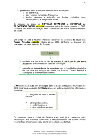 31
Concursos Saúde – Materiais Esquematizados
saude.materiais.esquematizados@hotmail.com
 preservada a sua autonomia administrativa, em relação:
o ao patrimônio,
o aos recursos humanos e financeiros,
o ensino, pesquisa e extensão nos limites conferidos pelas
instituições a que estejam vinculados.
Os serviços de saúde de SISTEMAS ESTADUAIS e MUNICIPAIS de
PREVIDÊNCIA SOCIAL deverão integrar-se à direção correspondente do SUS,
conforme seu âmbito de atuação, bem como quaisquer outros órgãos e serviços
de saúde.
Em tempo de paz e havendo interesse recíproco, os serviços de saúde das
Forças Armadas poderão integrar-se ao SUS, conforme se dispuser em
convênio que, para esse fim, for firmado:
O SUS
O Ministério da Saúde, em articulação com os níveis estaduais e municipais do
SUS, organizará, no prazo de 2 (dois) anos, um sistema nacional de informações
em saúde,
Os convênios entre a União, os Estados e os Municípios, celebrados para
implantação dos Sistemas Unificados e Descentralizados de Saúde, ficarão
rescindidos à proporção que seu objeto for sendo absorvido SUS.
 estabelecerá mecanismos de incentivos à participação do setor
privado no investimento em ciência e tecnologia
 estimulará a transferência de tecnologia das universidades e institutos
de pesquisa aos serviços de saúde nos Estados, Distrito Federal e
Municípios, e às empresas nacionais.
 integrado em todo o território
nacional
 abrangendo questões
o epidemiológicas e
o de prestação de serviços.
 