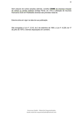 32
Concursos Saúde – Materiais Esquematizados
saude.materiais.esquematizados@hotmail.com
Sem prejuízo de outras sanções cabíveis, constitui CRIME de emprego irregular
de verbas ou rendas públicas (Código Penal, art. 315) a utilização de recursos
financeiros SUS em finalidades diversas das previstas nesta lei.
Esta lei entra em vigor na data de sua publicação.
São revogadas a Lei nº. 2.312, de 3 de setembro de 1954, a Lei nº. 6.229, de 17
de julho de 1975, e demais disposições em contrário.
 