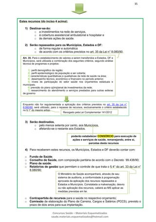 35
Concursos Saúde – Materiais Esquematizados
saude.materiais.esquematizados@hotmail.com
Estes recursos (do inciso 4 acima):
1) Destinar-se-ão:
o a investimentos na rede de serviços,
o à cobertura assistencial ambulatorial e hospitalar e
o às demais ações de saúde.
2) Serão repassados para os Municípios, Estados e DF:
o de forma regular e automática
o de acordo com os critérios previstos no art. 35 da Lei n° 8.080/90.
3) Serão destinados,
o pelo menos setenta por cento, aos Municípios,
o afetando-se o restante aos Estados.
4) Para receberem estes recursos, os Municípios, Estados e DF deverão contar com:
o Fundo de Saúde;
o Conselho de Saúde, com composição paritária de acordo com o Decreto 99.438/90;
o Plano de saúde;
o Relatórios de gestão que permitam o controle de que trata o § 4° do art. 33 da Lei n°
8.080/90;
o Contrapartida de recursos para a saúde no respectivo orçamento;
o Comissão de elaboração do Plano de Carreira, Cargos e Salários (PCCS), previsto o
prazo de dois anos para sua implantação.
Art. 35. Para o estabelecimento de valores a serem transferidos a Estados, DF e
Municípios, será utilizada a combinação dos seguintes critérios, segundo análise
técnica de programas e projetos:
1) perfil demográfico da região;
2) perfil epidemiológico da população a ser coberta;
3) características quantitativas e qualitativas da rede de saúde na área;
4) desempenho técnico, econômico e financeiro no período anterior;
5) níveis de participação do setor saúde nos orçamentos estaduais e
municipais;
6) previsão do plano qüinqüenal de investimentos da rede;
7) ressarcimento do atendimento a serviços prestados para outras esferas
de governo
Revogado pela Lei Complementar 141/2012
Enquanto não for regulamentada a aplicação dos critérios previstos no art. 35 da Lei n°
8.080/90, será utilizado, para o repasse de recursos, exclusivamente o critério estabelecido
no § 1° do mesmo artigo.
poderão estabelecer CONSÓRCIO para execução de
ações e serviços de saúde, remanejando, entre si,
parcelas deste recursos
O Ministério da Saúde acompanhará, através de seu
sistema de auditoria, a conformidade à programação
aprovada da aplicação dos recursos repassados a
Estados e Municípios. Constatada a malversação, desvio
ou não aplicação dos recursos, caberá ao MS aplicar as
medidas previstas em lei.
 