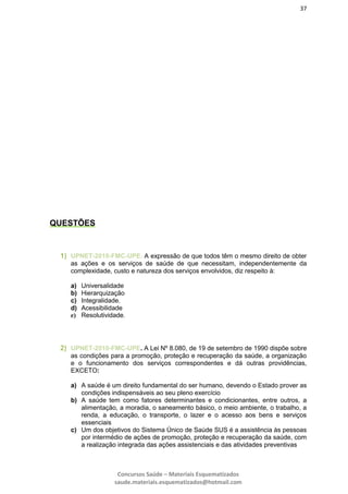 37
Concursos Saúde – Materiais Esquematizados
saude.materiais.esquematizados@hotmail.com
QUESTÕES
1) UPNET-2010-FMC-UPE. A expressão de que todos têm o mesmo direito de obter
as ações e os serviços de saúde de que necessitam, independentemente da
complexidade, custo e natureza dos serviços envolvidos, diz respeito à:
a) Universalidade
b) Hierarquização
c) Integralidade.
d) Acessibilidade
e) Resolutividade.
2) UPNET-2010-FMC-UPE. A Lei Nº 8.080, de 19 de setembro de 1990 dispõe sobre
as condições para a promoção, proteção e recuperação da saúde, a organização
e o funcionamento dos serviços correspondentes e dá outras providências,
EXCETO:
a) A saúde é um direito fundamental do ser humano, devendo o Estado prover as
condições indispensáveis ao seu pleno exercício
b) A saúde tem como fatores determinantes e condicionantes, entre outros, a
alimentação, a moradia, o saneamento básico, o meio ambiente, o trabalho, a
renda, a educação, o transporte, o lazer e o acesso aos bens e serviços
essenciais
c) Um dos objetivos do Sistema Único de Saúde SUS é a assistência às pessoas
por intermédio de ações de promoção, proteção e recuperação da saúde, com
a realização integrada das ações assistenciais e das atividades preventivas
 