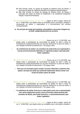 38
Concursos Saúde – Materiais Esquematizados
saude.materiais.esquematizados@hotmail.com
d) Está incluída, ainda, no campo de atuação do Sistema Único de Saúde, a
execução de ações de Vigilância Sanitária e de Vigilância Epidemiológica
e) Não está incluída no campo de atuação do Sistema Único de Saúde a
execução das ações de saúde do trabalhador e de assistência terapêutica
integral, inclusive farmacêutica.
3) CESP-2010-INCA-Analista em CeT Junior. Julgue os itens a seguir, acerca da
Lei n.º 8.080/1990, que dispõe sobre as condições para a promoção, proteção e
recuperação da saúde, a organização e o funcionamento dos serviços
correspondentes:
A) Os serviços de saúde dos hospitais universitários e de ensino integram-se
ao SUS, independentemente de convênio
4) CESP-2010-INCA-Analista em CeT Junior. Acerca da Lei n.º 8.142/1990, que
dispõe sobre a participação da comunidade na gestão do SUS e sobre as
transferências intergovernamentais de recursos financeiros na área da saúde, e
com relação à Emenda Constitucional n.º 29, julgue o item:
o As conferências de saúde e os conselhos de saúde terão sua organização e
normas de funcionamento definidas em regimento próprio, aprovado pelo
Poder Legislativo
5) CESP-2010-INCA-Analista em CET Junior. Acerca da Lei n.º 8.142/1990, que
dispõe sobre a participação da comunidade na gestão do SUS e sobre as
transferências intergovernamentais de recursos financeiros na área da saúde, e
com relação à Emenda Constitucional n.º 29, julgue o item:
o Para que um município possa receber recursos referentes à cobertura das
ações e serviços de saúde que pretenda implementar deverá contar com
fundo de saúde e plano de saúde
6) CESP-2010-INCA-Analista em CeT Junior. Acerca da Lei n.º 8.142/1990, que
dispõe sobre a participação da comunidade na gestão do SUS e sobre as
transferências intergovernamentais de recursos financeiros na área da saúde, e
com relação à Emenda Constitucional n.º 29, julgue o item:
o A conferência de saúde reunir-se-á a cada quatro anos com a representação
dos vários segmentos sociais e será convocada ordinariamente pelo
Conselho de Saúde, pelo Poder Executivo, e, extraordinariamente, pelo
Poder Legislativo.
7) CESP-2010-INCA-Analista em CeT Junior. Julgue os itens a seguir, acerca da
Lei n.º 8.080/1990, que dispõe sobre as condições para a promoção, proteção e
 