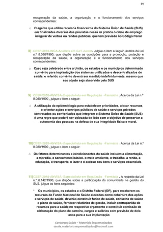 39
Concursos Saúde – Materiais Esquematizados
saude.materiais.esquematizados@hotmail.com
recuperação da saúde, a organização e o funcionamento dos serviços
correspondentes:
o O agente que utiliza recursos financeiros do Sistema Único de Saúde (SUS)
em finalidades diversas das previstas nessa lei pratica o crime de emprego
irregular de verbas ou rendas públicas, que tem previsão no Código Penal
8) CESP-2010-INCA-Analista em CeT Junior. Julgue o item a seguir, acerca da Lei
n.º 8.080/1990, que dispõe sobre as condições para a promoção, proteção e
recuperação da saúde, a organização e o funcionamento dos serviços
correspondentes:
o Caso seja celebrado entre a União, os estados e os municípios determinado
convênio para implantação dos sistemas unificados e descentralizados de
saúde, o referido convênio deverá ser mantido indefinidamente, mesmo que
seu objeto seja absorvido pelo SUS
9) CESP-2010-ANVISA- Especialista em Regulação -Farmácia . Acerca da Lei n.º
8.080/1990 , julgue o item a seguir:
o A utilização da epidemiologia para estabelecer prioridades, alocar recursos
e orientar ações e serviços públicos de saúde e serviços privados
contratados ou conveniados que integram o Sistema Único de Saúde (SUS)
é uma regra que poderá ser colocada de lado com o objetivo de preservar a
autonomia das pessoas na defesa de sua integridade física e moral.
10)CESP-2010-ANVISA- Especialista em Regulação -Farmácia . Acerca da Lei n.º
8.080/1990 , julgue o item a seguir:
o Os fatores determinantes e condicionantes da saúde incluem a alimentação,
a moradia, o saneamento básico, o meio ambiente, o trabalho, a renda, a
educação, o transporte, o lazer e o acesso aos bens e serviços essenciais
11)CESP-2010-ANVISA- Especialista em Regulação -Farmácia . A respeito da Lei
n.º 8.142/1990, que dispõe sobre a participação da comunidade na gestão do
SUS, julgue os itens seguintes:
 Os municípios, os estados e o Distrito Federal (DF), para receberem os
recursos do Fundo Nacional de Saúde alocados como cobertura das ações
e serviços de saúde, deverão constituir fundo de saúde, conselho de saúde
e plano de saúde, fornecer relatórios de gestão, incluir contrapartida de
recursos para a saúde no respectivo orçamento e constituir comissão de
elaboração do plano de carreira, cargos e salários com previsão de dois
anos para a sua implantação
 