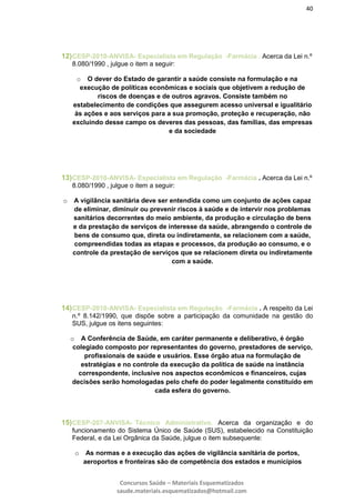40
Concursos Saúde – Materiais Esquematizados
saude.materiais.esquematizados@hotmail.com
12)CESP-2010-ANVISA- Especialista em Regulação -Farmácia . Acerca da Lei n.º
8.080/1990 , julgue o item a seguir:
o O dever do Estado de garantir a saúde consiste na formulação e na
execução de políticas econômicas e sociais que objetivem a redução de
riscos de doenças e de outros agravos. Consiste também no
estabelecimento de condições que assegurem acesso universal e igualitário
às ações e aos serviços para a sua promoção, proteção e recuperação, não
excluindo desse campo os deveres das pessoas, das famílias, das empresas
e da sociedade
13)CESP-2010-ANVISA- Especialista em Regulação -Farmácia . Acerca da Lei n.º
8.080/1990 , julgue o item a seguir:
o A vigilância sanitária deve ser entendida como um conjunto de ações capaz
de eliminar, diminuir ou prevenir riscos à saúde e de intervir nos problemas
sanitários decorrentes do meio ambiente, da produção e circulação de bens
e da prestação de serviços de interesse da saúde, abrangendo o controle de
bens de consumo que, direta ou indiretamente, se relacionem com a saúde,
compreendidas todas as etapas e processos, da produção ao consumo, e o
controle da prestação de serviços que se relacionem direta ou indiretamente
com a saúde.
14)CESP-2010-ANVISA- Especialista em Regulação -Farmácia . A respeito da Lei
n.º 8.142/1990, que dispõe sobre a participação da comunidade na gestão do
SUS, julgue os itens seguintes:
o A Conferência de Saúde, em caráter permanente e deliberativo, é órgão
colegiado composto por representantes do governo, prestadores de serviço,
profissionais de saúde e usuários. Esse órgão atua na formulação de
estratégias e no controle da execução da política de saúde na instância
correspondente, inclusive nos aspectos econômicos e financeiros, cujas
decisões serão homologadas pelo chefe do poder legalmente constituído em
cada esfera do governo.
15)CESP-207-ANVISA- Técnico Administrativo. Acerca da organização e do
funcionamento do Sistema Único de Saúde (SUS), estabelecido na Constituição
Federal, e da Lei Orgânica da Saúde, julgue o item subsequente:
o As normas e a execução das ações de vigilância sanitária de portos,
aeroportos e fronteiras são de competência dos estados e municípios
 