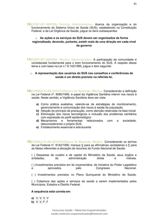 41
Concursos Saúde – Materiais Esquematizados
saude.materiais.esquematizados@hotmail.com
16)CESP-207-ANVISA- Técnico Administrativo. Acerca da organização e do
funcionamento do Sistema Único de Saúde (SUS), estabelecido na Constituição
Federal, e da Lei Orgânica da Saúde, julgue os itens subsequentes
o As ações e os serviços do SUS devem ser organizados de forma
regionalizada, devendo, portanto, existir mais de uma direção em cada nível
de governo
17)CESP-207-ANVISA- Técnico Administrativo. A participação da comunidade é
considerada fundamental para o bom funcionamento do SUS. A respeito desse
tema e com base na Lei n.º 8.142/1990, julgue o item seguinte:
o A representação dos usuários do SUS nos conselhos e conferências de
saúde é um direito previsto na referida lei.
18)CONSULPLAN-2010-Prefeitura de Rezende- Médico. Considerando a definição
na Lei Federal nº. 8080/1990, é papel da Vigilância Sanitária intervir nos riscos à
saúde. Neste sentido, a Vigilância Sanitária deve ser vista:
a) Como prática avaliativa, valendo-se de estratégias de monitoramento,
gerenciamento e comunicação dos riscos à saúde da população.
b) Adoção do princípio da precaução, como atenção reservada na fase inicial
c) Eliminação dos riscos tecnológicos e inclusão dos problemas sanitários
com expressão do perfil epidemiológico
d) Mecanismos e ferramentas relacionados com a sociedade,
desconsiderando o próprio SUS.
e) Fortalecimento essencial e estruturante
19)CONSULPLAN-2010-Prefeitura de Rezende- Médico. Considerando os termos
da Lei Federal nº. 8142/1990, marque V para as afirmativas verdadeiras e F para
as falsas referentes à alocação de recursos do Fundo Nacional de Saúde:
( ) Despesas de custeio e de capital do Ministério da Saúde, seus órgãos e
entidades, da administração direta e indireta.
( ) Investimentos previstos em lei orçamentária, de iniciativa do Poder Legislativo
e aprovados pelo Congresso Nacional.
( ) Investimentos previstos no Plano Quinquenal do Ministério da Saúde.
( ) Cobertura das ações e serviços de saúde a serem implementados pelos
Municípios, Estados e Distrito Federal.
A sequência está correta em:
a) V, V, V, V
b) V, V, F, F
 