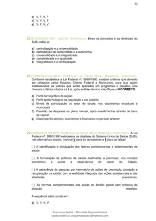 42
Concursos Saúde – Materiais Esquematizados
saude.materiais.esquematizados@hotmail.com
c) V, F, V, F
d) V, V, V, F
e) V, F, V, V
20)FUNIVERSA-2011- SES-DF- Enfermeiro. Entre os princípios e as diretrizes do
SUS, estão a:
a) centralização e a universalidade.
b) participação da comunidade e a autonomia
c) universalidade e a integralidade.
d) complexidade e a igualdade
e) integralidade e a centralização
21) CONSULPLAN-2010- Prefeitura de Santa Maria Madalena- Enfermeiro.
Conforme estabelece a Lei Federal nº. 8080/1990, existem critérios que deverão
ser utilizados pelos Estados, Distrito Federal e Municípios, para que sejam
estabelecidos os valores que serão aplicados em programas e projetos. Dos
diversos critérios citados na Lei, após análise técnica, identifique o INCORRETO:
a) Perfil demográfico da região
b) Perfil epidemiológico da população a ser coberta
c) Níveis de participação do setor de saúde, nos orçamentos estaduais e
municipais
d) Previsão de despesas no plano mensal, após investimentos através de bens
de capital.
e) Desempenho técnico, econômico e financeiro no período anterior
22)CONSULPLAN-2010- Prefeitura de Santa Maria Madalena- Enfermeiro. A Lei
Federal nº. 8080/1990 estabelece os objetivos do Sistema Único de Saúde (SUS);
nas alternativas abaixo, marque V para as verdadeiras e F para as falsas:
( ) A identificação e divulgação dos fatores condicionantes e determinantes de
saúde.
( ) A formulação de políticas de saúde destinadas a promover, nos campos
econômico e social a observância do dever do Estado.
( ) A assistência às pessoas por intermédio de ações de promoção, proteção e
recuperação da saúde, com a realidade integrada das ações assistenciais e das
atividades preventivas.
( ) As normas complementares das ações no âmbito global sem enfoque de
atuação imediata.
A sequência está correta em:
a) V, V, V, V
 
