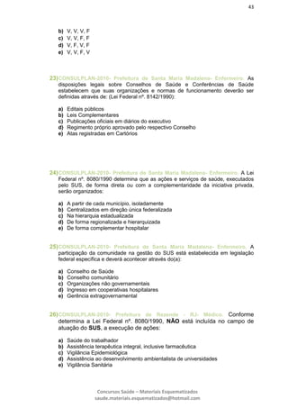 43
Concursos Saúde – Materiais Esquematizados
saude.materiais.esquematizados@hotmail.com
b) V, V, V, F
c) V, V, F, F
d) V, F, V, F
e) V, V, F, V
23)CONSULPLAN-2010- Prefeitura de Santa Maria Madalena- Enfermeiro. As
disposições legais sobre Conselhos de Saúde e Conferências de Saúde
estabelecem que suas organizações e normas de funcionamento deverão ser
definidas através de: (Lei Federal nº. 8142/1990):
a) Editais públicos
b) Leis Complementares
c) Publicações oficiais em diários do executivo
d) Regimento próprio aprovado pelo respectivo Conselho
e) Atas registradas em Cartórios
24)CONSULPLAN-2010- Prefeitura de Santa Maria Madalena- Enfermeiro. A Lei
Federal nº. 8080/1990 determina que as ações e serviços de saúde, executados
pelo SUS, de forma direta ou com a complementaridade da iniciativa privada,
serão organizados:
a) A partir de cada município, isoladamente
b) Centralizados em direção única federalizada
c) Na hierarquia estadualizada
d) De forma regionalizada e hierarquizada
e) De forma complementar hospitalar
25)CONSULPLAN-2010- Prefeitura de Santa Maria Madalena- Enfermeiro. A
participação da comunidade na gestão do SUS está estabelecida em legislação
federal específica e deverá acontecer através do(a):
a) Conselho de Saúde
b) Conselho comunitário
c) Organizações não governamentais
d) Ingresso em cooperativas hospitalares
e) Gerência extragovernamental
26)CONSULPLAN-2010- Prefeitura de Rezende - RJ- Médico. Conforme
determina a Lei Federal nº. 8080/1990, NÃO está incluída no campo de
atuação do SUS, a execução de ações:
a) Saúde do trabalhador
b) Assistência terapêutica integral, inclusive farmacêutica
c) Vigilância Epidemiológica
d) Assistência ao desenvolvimento ambientalista de universidades
e) Vigilância Sanitária
 