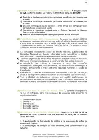 44
Concursos Saúde – Materiais Esquematizados
saude.materiais.esquematizados@hotmail.com
27)CONSULPLAN-2010- Prefeitura de Rezende - RJ- Médico. À direção nacional
do SUS, conforme dispõe a Lei Federal nº. 8080/1990, compete, EXCETO:
a) Controlar e fiscalizar procedimentos, produtos e substâncias de interesse para
a saúde
b) Controlar e fiscalizar procedimentos, produtos e substâncias de interesse para
a saúde
c) Elaborar normas para regular as relações entre o SUS e os serviços privados
contratados de assistência à saúde
d) Normatizar e coordenar nacionalmente o Sistema Nacional de Sangue,
Componentes e Derivados
e) Executar isoladamente ações e serviços supletivos a nível municipal.
28) FUNCAB- Linhares - 2011 - Fonoaudiologia.: De acordo com a Lei n° 8.080/90,
serão criadas comissões intersetoriais que terão a finalidade de articular políticas
e programas de interesse para a saúde, cuja execução envolva áreas não
compreendidas no âmbito do Sistema Único de Saúde. Em relação a essas
comissões, assinale a alternativa correta
a) As comissões intersetoriais serão de âmbito nacional, subordinadas ao
Conselho Nacional de Saúde, integradas pelos Ministérios e órgãos
competentes e por entidades representativas da sociedade civil.
b) Poderão organizar-se em distritos de forma a integrar e articular recursos,
técnicas e práticas voltadas para a cobertura total das ações de saúde.
c) A articulação das políticas e programas a cargo das comissões
intersetoriais, abrangerá, exclusivamente, as atividades de alimentação e
nutrição, saneamento e meio ambiente, recursos humanos e saúde do
trabalhador.
d) Aplica-se às comissões administrativas intersetoriais o princípio da direção
única, e os respectivos atos constitutivos disporão sobre sua observância.
e) Têm o objetivo de estabelecer normas, em caráter suplementar, de
procedimentos de controle da qualidade para produtos e substâncias de
consumo humano bem como estabelecer o Sistema Nacional de Auditoria.l
29)Prefeitura de Piraí – RJ, FUNCAB - Médico - 2009.: O controle social previsto
na Lei nº 8.142/90, com representação de usuários está presente na
seguinte instância:
a) Conferência de Saúde
b) CONASS;
c) CONASEMS;
d) Comissão bipartite;
e) Comissão tripartite
30)PREFEITURA DE FRUTUOSO GOMES-2008.: Sobre a Lei 8.080 de 19 de
setembro de 1990, podemos dizer que consiste em atuações do Sistema
Único de Saúde:
I - A participação na formulação da política e na execução de ações de
saneamento básico
II - A colaboração na proteção do meio ambiente, nele compreendido o do
trabalho;
 