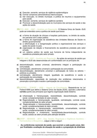 46
Concursos Saúde – Materiais Esquematizados
saude.materiais.esquematizados@hotmail.com
a) Executar, somente, serviços de vigilância epidemiológica
b) Formar consórcios administrativos intermunicipais
c) Dar execução, no âmbito municipal, à política de insumos e equipamentos
para saúde.
d) Executar, somente, serviços de vigilância sanitária
e) Promover a descentralização para os municípios dos serviços de saúde e das
ações de saúde.
35)FCC- ANS - 2007 – Analista em Regulação. O Sistema Único de Saúde -SUS
pode ser entendido como a política de saúde que busca:
a) a forma de atuação de clínicas e hospitais particulares, no âmbito da saúde,
em parceria com o setor público.
b) a forma de organização da assistência das Unidades Básicas de Saúde no
âmbito governamental.
c) a reformulação e a reorganização política e organizacional dos serviços e
ações de saúde no país.
d) organização da relação e financiamento da assistência prestada pelo setor
privado.
e) um sistema público de saúde que funcione de forma independente da
assistência prestada pelo setor privado.
36)FCC- ANS - 2007 – Analista em Regulação. As ações de serviços de saúde que
integram o SUS são desenvolvidas em conformidade com os princípios de:
a) descentralização, acesso universal, atendimento integral e participação da
comunidade.
b) centralização, atendimento universal e participação da comunidade.
c) descentralização, atendimento universal e participação de todos os setores −
públicos ou privados.
d) centralização, atendimento integral, igualdade da assistência à saúde e
participação da comunidade.
e) descentralização, capacidade de resolução dos problemas relacionados à
prevenção e promoção à saúde e participação da comunidade.:
37) CETRO – TCM/SP – 2006 – Agente de Fiscalização: Baseando-se na Lei
Federal 8080 que define o Sistema Único de Saúde (SUS), assinale a alternativa
correta quanto aos princípios que regema organização deste Sistema.
a) Urbanização e hierarquização, resolubilidade, descentralização, controle
social, complementaridade do setor privado.
b) Regionalização e hierarquização, igualdade, centralização, controle social,
complementaridade do setor privado.
c) Regionalização e hierarquização, resolubilidade, descentralização, controle
social, complementaridade do setor privado.
d) Regionalização e hierarquização, resolubilidade, universalidade, controle
social, complementaridade do setor privado.
e) Regionalização e nivelamento, resolubilidade,descentralização, controle
social, acesso ao setor privado para atenção terciária
38)CESP – SESA/ES – 2011 - Esp. Gestão, Regulação e Vigilância Sanitária –
Farmacêutico e Bioquímico. Julgue o item a seguir:
o As conferências nacionais de saúde, que ocorrem a cada quatro anos, têm
por finalidade a avaliação da situação de saúde e a proposição de diretrizes
 