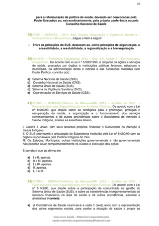 47
Concursos Saúde – Materiais Esquematizados
saude.materiais.esquematizados@hotmail.com
para a reformulação da política de saúde, devendo ser convocadas pelo
Poder Executivo ou, extraordinariamente, pela própria conferência ou pelo
Conselho Nacional de Saúde
39)CESP – SESA/ES – 2011- Esp. Gestão, Regulação e Vigilância Sanitária –
Farmacêutico e Bioquímico. Julgue o item a seguir:
o Entre os princípios do SUS, destacam-se, como princípios de organização, a
acessibilidade, a resolubilidade, a regionalização e a hierarquização
40)VUNESP – Prefeitura Cubatão/sp 2012 – Esp. Em Saúde I – Farmacêutico
Bioquímico. De acordo com a Lei n.º 8.080/1990, o conjunto de ações e serviços
de saúde, prestados por órgãos e instituições públicas federais, estaduais e
municipais, da administração direta e indireta e das fundações mantidas pelo
Poder Público, constitui o(a):
a) Sistema Nacional de Saúde (SNS).
b) Conselho Nacional de Saúde (CNS).
c) Sistema Único de Saúde (SUS).
d) Sistema de Vigilância Sanitária (SVS).
e) Coordenação de Serviços de Saúde (CSS).:
41)CETRO – SEMSA/Prefeitura de Manaus/AM- 2012 – Auditor do SUS -
Farmacêutico com Especialização em Análises Clínicas. De acordo com a Lei
nº 8.080/90, que dispõe sobre as condições para a promoção, proteção e
recuperação da saúde, a organização e o funcionamento dos serviços
correspondentes e dá outras providências sobre o Subsistema de Atenção à
Saúde Indígena, analise as assertivas abaixo.
I. Caberá à União, com seus recursos próprios, financiar o Subsistema de Atenção à
Saúde Indígena.
II. O SUS promoverá a articulação do Subsistema instituído pela Lei nº 8.080/90 com os
órgãos responsáveis pela Política Indígena do País.
III. Os Estados, Municípios, outras instituições governamentais e não governamentais
não poderão atuar complementarmente no custeio e execução das ações
É correto o que se afirma em
a) I e II, apenas.
b) II e III, apenas.
c) I e III, apenas.
d) II, apenas.
e) I, II e III.
42)CETRO – SEMSA/Prefeitura de Manaus/AM- 2012 – Auditor do SUS -
Farmacêutico com Especialização em Análises Clínicas. De acordo com a Lei
nº 8.142/90, que dispõe sobre a participação da comunidade na gestão do
Sistema Único de Saúde (SUS), e sobre as transferências intergovernamentais de
recursos financeiros na área da saúde e dá outras providências, assinale a
alternativa incorreta:
a) A Conferência de Saúde reunir-se-á a cada 7 (sete) anos com a representação
dos vários segmentos sociais, para avaliar a situação de saúde e propor as
 