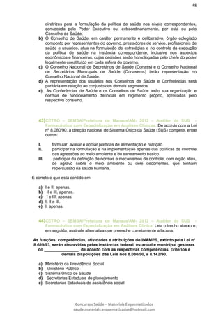 48
Concursos Saúde – Materiais Esquematizados
saude.materiais.esquematizados@hotmail.com
diretrizes para a formulação da política de saúde nos níveis correspondentes,
convocada pelo Poder Executivo ou, extraordinariamente, por esta ou pelo
Conselho de Saúde.
b) O Conselho de Saúde, em caráter permanente e deliberativo, órgão colegiado
composto por representantes do governo, prestadores de serviço, profissionais de
saúde e usuários, atua na formulação de estratégias e no controle da execução
da política de saúde na instância correspondente, inclusive nos aspectos
econômicos e financeiros, cujas decisões serão homologadas pelo chefe do poder
legalmente constituído em cada esfera do governo.
c) O Conselho Nacional de Secretários de Saúde (Conass) e o Conselho Nacional
de Secretários Municipais de Saúde (Conasems) terão representação no
Conselho Nacional de Saúde.
d) A representação dos usuários nos Conselhos de Saúde e Conferências será
paritária em relação ao conjunto dos demais segmentos.
e) As Conferências de Saúde e os Conselhos de Saúde terão sua organização e
normas de funcionamento definidas em regimento próprio, aprovadas pelo
respectivo conselho.
43)CETRO – SEMSA/Prefeitura de Manaus/AM- 2012 – Auditor do SUS -
Farmacêutico com Especialização em Análises Clínicas. De acordo com a Lei
nº 8.080/90, à direção nacional do Sistema Único da Saúde (SUS) compete, entre
outros:
I. formular, avaliar e apoiar políticas de alimentação e nutrição.
II. participar na formulação e na implementação apenas das políticas de controle
das agressões ao meio ambiente e de saneamento básico.
III. participar da definição de normas e mecanismos de controle, com órgão afins,
de agravo sobre o meio ambiente ou dele decorrentes, que tenham
repercussão na saúde humana.
É correto o que está contido em
a) I e II, apenas.
b) II e III, apenas.
c) I e III, apenas.
d) I, II e III.
e) I, apenas.
44)CETRO – SEMSA/Prefeitura de Manaus/AM- 2012 – Auditor do SUS -
Farmacêutico com Especialização em Análises Clínica. Leia o trecho abaixo e,
em seguida, assinale alternativa que preenche corretamente a lacuna.
As funções, competências, atividades e atribuições do INAMPS, extinto pela Lei nº
8.689/93, serão absorvidas pelas instâncias federal, estadual e municipal gestoras
do _______________, de acordo com as respectivas competências, critérios e
demais disposições das Leis nos 8.080/90, e 8.142/90.
a) Ministério da Previdência Social
b) Ministério Público
c) Sistema Único de Saúde
d) Secretarias Estaduais de planejamento
e) Secretarias Estaduais de assistência social
 