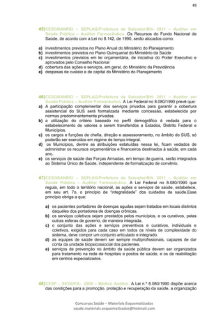 49
Concursos Saúde – Materiais Esquematizados
saude.materiais.esquematizados@hotmail.com
45)CESGRANRIO – SEPLAG/Prefeitura de Salvador/BH- 2011 – Auditor em
Saúde Pública – Auditor Farmacêutico. Os Recursos do Fundo Nacional de
Saúde, de acordo com a Lei no 8.142, de 1990, serão alocados como:
a) investimentos previstos no Plano Anual do Ministério do Planejamento
b) investimentos previstos no Plano Quinquenal do Ministério da Saúde
c) investimentos previstos em lei orçamentária, de iniciativa do Poder Executivo e
aprovados pelo Conselho Nacional
d) cobertura das ações e serviços, em geral, do Ministério da Previdência
e) despesas de custeio e de capital do Ministério do Planejamento
46)CESGRANRIO – SEPLAG/Prefeitura de Salvador/BH- 2011 – Auditor em
Saúde Pública – Auditor Farmacêutico. A Lei Federal no 8.080/1990 prevê que:
a) A participação complementar dos serviços privados para garantir a cobertura
assistencial do SUS será formalizada mediante concessão, estabelecida por
normas predominantemente privadas.
b) a utilização do critério baseado no perfil demográfico é vedada para o
estabelecimento de valores a serem transferidos a Estados, Distrito Federal e
Municípios.
c) os cargos e funções de chefia, direção e assessoramento, no âmbito do SUS, só
poderão ser exercidos em regime de tempo integral.
d) os Municípios, dentre as atribuições estatuídas nessa lei, ficam vedados de
administrar os recursos orçamentários e financeiros destinados à saúde, em cada
ano.
e) os serviços de saúde das Forças Armadas, em tempo de guerra, serão integrados
ao Sistema Único de Saúde, independente de formalização de convênio.
47)CESGRANRIO – SEPLAG/Prefeitura de Salvador/BH- 2011 – Auditor em
Saúde Pública – Auditor Farmacêutico. A Lei Federal no 8.080/1990 que
regula, em todo o território nacional, as ações e serviços de saúde, estabelece,
em seu art. 7o, o princípio de “integralidade” dos cuidados de saúde.Esse
princípio obriga a que:
a) os pacientes portadores de doenças agudas sejam tratados em locais distintos
daqueles dos portadores de doenças crônicas.
b) os serviços coletivos sejam prestados pelos municípios, e os curativos, pelas
outras esferas de governo, de maneira integrada.
c) o conjunto das ações e serviços preventivos e curativos, individuais e
coletivos, exigidos para cada caso em todos os níveis de complexidade do
sistema, deve compor um conjunto articulado e integrado.
d) as equipes de saúde devem ser sempre multiprofissionais, capazes de dar
conta da unidade biopsicossocial dos pacientes.
e) serviços de prevenção no âmbito da saúde pública devem ser organizados
para tratamento na rede de hospitais e postos de saúde, e os de reabilitação
em centros especializados.
48)CESP – SESA/ES- 2008 – Médico Auditor. A Lei n.º 8.080/1990 dispõe acerca
das condições para a promoção, proteção e recuperação da saúde, a organização
 
