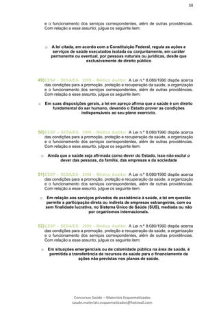 50
Concursos Saúde – Materiais Esquematizados
saude.materiais.esquematizados@hotmail.com
e o funcionamento dos serviços correspondentes, além de outras providências.
Com relação a esse assunto, julgue os seguinte item:
o A lei citada, em acordo com a Constituição Federal, regula as ações e
serviços de saúde executados isolada ou conjuntamente, em caráter
permanente ou eventual, por pessoas naturais ou jurídicas, desde que
exclusivamente de direito público
49)CESP – SESA/ES- 2008 – Médico Auditor. A Lei n.º 8.080/1990 dispõe acerca
das condições para a promoção, proteção e recuperação da saúde, a organização
e o funcionamento dos serviços correspondentes, além de outras providências.
Com relação a esse assunto, julgue os seguinte item:
o Em suas disposições gerais, a lei em apreço afirma que a saúde é um direito
fundamental do ser humano, devendo o Estado prover as condições
indispensáveis ao seu pleno exercício.
50)CESP – SESA/ES- 2008 – Médico Auditor. A Lei n.º 8.080/1990 dispõe acerca
das condições para a promoção, proteção e recuperação da saúde, a organização
e o funcionamento dos serviços correspondentes, além de outras providências.
Com relação a esse assunto, julgue os seguinte item:
o Ainda que a saúde seja afirmada como dever do Estado, isso não exclui o
dever das pessoas, da família, das empresas e da sociedade
51)CESP – SESA/ES- 2008 – Médico Auditor. A Lei n.º 8.080/1990 dispõe acerca
das condições para a promoção, proteção e recuperação da saúde, a organização
e o funcionamento dos serviços correspondentes, além de outras providências.
Com relação a esse assunto, julgue os seguinte item:
o Em relação aos serviços privados de assistência à saúde, a lei em questão
permite a participação direta ou indireta de empresas estrangeiras, com ou
sem finalidade lucrativa, no Sistema Único de Saúde (SUS), mediada ou não
por organismos internacionais.
52)CESP – SESA/ES- 2008 – Médico Auditor. A Lei n.º 8.080/1990 dispõe acerca
das condições para a promoção, proteção e recuperação da saúde, a organização
e o funcionamento dos serviços correspondentes, além de outras providências.
Com relação a esse assunto, julgue os seguinte item:
o Em situações emergenciais ou de calamidade pública na área de saúde, é
permitida a transferência de recursos da saúde para o financiamento de
ações não previstas nos planos de saúde.
 