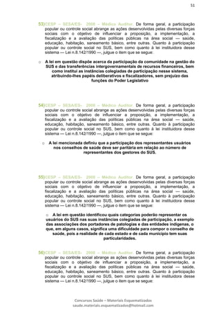 51
Concursos Saúde – Materiais Esquematizados
saude.materiais.esquematizados@hotmail.com
53)CESP – SESA/ES- 2008 – Médico Auditor. De forma geral, a participação
popular ou controle social abrange as ações desenvolvidas pelas diversas forças
sociais com o objetivo de influenciar a proposição, a implementação, a
fiscalização e a avaliação das políticas públicas na área social — saúde,
educação, habitação, saneamento básico, entre outras. Quanto à participação
popular ou controle social no SUS, bem como quanto à lei instituidora desse
sistema — Lei n.8.142/1990 —, julgue o item que se segue:
o A lei em questão dispõe acerca da participação da comunidade na gestão do
SUS e das transferências intergovernamentais de recursos financeiros, bem
como institui as instâncias colegiadas de participação nesse sistema,
atribuindo-lhes papéis deliberativos e fiscalizadores, sem prejuízo das
funções do Poder Legislativo
54)CESP – SESA/ES- 2008 – Médico Auditor. De forma geral, a participação
popular ou controle social abrange as ações desenvolvidas pelas diversas forças
sociais com o objetivo de influenciar a proposição, a implementação, a
fiscalização e a avaliação das políticas públicas na área social — saúde,
educação, habitação, saneamento básico, entre outras. Quanto à participação
popular ou controle social no SUS, bem como quanto à lei instituidora desse
sistema — Lei n.8.142/1990 —, julgue o item que se segue:
o A lei mencionada definiu que a participação dos representantes usuários
nos conselhos de saúde deve ser paritária em relação ao número de
representantes dos gestores do SUS.
55)CESP – SESA/ES- 2008 – Médico Auditor. De forma geral, a participação
popular ou controle social abrange as ações desenvolvidas pelas diversas forças
sociais com o objetivo de influenciar a proposição, a implementação, a
fiscalização e a avaliação das políticas públicas na área social — saúde,
educação, habitação, saneamento básico, entre outras. Quanto à participação
popular ou controle social no SUS, bem como quanto à lei instituidora desse
sistema — Lei n.8.142/1990 —, julgue o item que se segue:
o A lei em questão identificou quais categorias poderão representar os
usuários do SUS nas suas instâncias colegiadas de participação, a exemplo
das associações dos portadores de patologias e das entidades indígenas, o
que, em alguns casos, significa uma dificuldade para compor o conselho de
saúde, pois a realidade de cada estado e de cada município tem suas
particularidades.
56)CESP – SESA/ES- 2008 – Médico Auditor. De forma geral, a participação
popular ou controle social abrange as ações desenvolvidas pelas diversas forças
sociais com o objetivo de influenciar a proposição, a implementação, a
fiscalização e a avaliação das políticas públicas na área social — saúde,
educação, habitação, saneamento básico, entre outras. Quanto à participação
popular ou controle social no SUS, bem como quanto à lei instituidora desse
sistema — Lei n.8.142/1990 —, julgue o item que se segue:
 