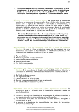 52
Concursos Saúde – Materiais Esquematizados
saude.materiais.esquematizados@hotmail.com
o O conselho de saúde é órgão colegiado, deliberativo e permanente do SUS
em cada esfera de governo, integrante da estrutura básica do Ministério da
Saúde, da secretaria de saúde dos estados, do Distrito Federal (DF) e dos
municípios, com composição, organização e competência fixadas em lei.
57)CESP – SESA/ES- 2008 – Médico Auditor. De forma geral, a participação
popular ou controle social abrange as ações desenvolvidas pelas diversas forças
sociais com o objetivo de influenciar a proposição, a implementação, a
fiscalização e a avaliação das políticas públicas na área social — saúde,
educação, habitação, saneamento básico, entre outras. Quanto à participação
popular ou controle social no SUS, bem como quanto à lei instituidora desse
sistema — Lei n.8.142/1990 —, julgue o item que se segue:
o São competências dos conselhos de saúde: estabelecer critérios para a
determinação da periodicidade das conferências de saúde, propor sua
convocação, estruturar sua comissão organizadora, submeter o respectivo
regimento e programa ao Pleno do conselho correspondente, explicitando
deveres e papéis dos conselheiros nas pré-conferências e conferências.
58)CONSUPLAN – Pref. De Congonhas / MG- 2010 – Fiscal de Vigilância
Sanitária. No que se refere a cobertura assistencial da população de uma
determinada área, quando as disponibilidades do SUS forem insuficientes, o SUS
poderá recorrer aos serviços prestados: (Lei nº. 8080/90):
a) Por ambulatórios.
b) Através de parcerias com especialidades.
c) Pelo Conselho Nacional de Saúde
d) Pela iniciativa privada.
e) Por ONG’s estadualizadas
59) CONSUPLAN – Pref. De Congonhas / MG- 2010 – Fiscal de Vigilância
Sanitária. É da competência da direção nacional do SUS, conforme determina a
Lei Federal nº. 8080/1990, definir e coordenar os seguintes sistemas, EXCETO:
a) De Vigilância Epidemiológica.
b) De Vigilância Sanitária.
c) De padrões técnicos e reguladores
d) De rede integrada de assistência de alta complexidade
e) De rede de laboratórios de saúde pública.
60)VUNESP – Pref. De São Carlos / SP – 2012 – Agente Com. De Saúde. De
acordo com a Lei n.° 8.080/90, entre os fatores que asseguram a saúde da
população está(ão):
a) o acesso a hospitais que disponham de procedimentos de média complexidade a
um raio de dois quilômetros da residência ou local de trabalho.
b) as condições adequadas de alimentação, moradia, trabalho, transporte e
possibilidades de lazer.
c) o acesso a ambulatórios de especialidades nas áreas de ginecologia,
endocrinologia e cardiologia.
 