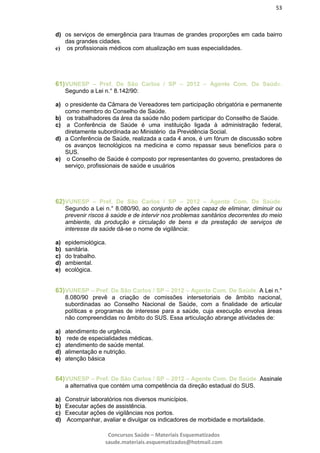53
Concursos Saúde – Materiais Esquematizados
saude.materiais.esquematizados@hotmail.com
d) os serviços de emergência para traumas de grandes proporções em cada bairro
das grandes cidades.
e) os profissionais médicos com atualização em suas especialidades.
61)VUNESP – Pref. De São Carlos / SP – 2012 – Agente Com. De Saúde.
Segundo a Lei n.° 8.142/90:
a) o presidente da Câmara de Vereadores tem participação obrigatória e permanente
como membro do Conselho de Saúde.
b) os trabalhadores da área da saúde não podem participar do Conselho de Saúde.
c) a Conferência de Saúde é uma instituição ligada à administração federal,
diretamente subordinada ao Ministério da Previdência Social.
d) a Conferência de Saúde, realizada a cada 4 anos, é um fórum de discussão sobre
os avanços tecnológicos na medicina e como repassar seus benefícios para o
SUS.
e) o Conselho de Saúde é composto por representantes do governo, prestadores de
serviço, profissionais de saúde e usuários
62)VUNESP – Pref. De São Carlos / SP – 2012 – Agente Com. De Saúde.
Segundo a Lei n.° 8.080/90, ao conjunto de ações capaz de eliminar, diminuir ou
prevenir riscos à saúde e de intervir nos problemas sanitários decorrentes do meio
ambiente, da produção e circulação de bens e da prestação de serviços de
interesse da saúde dá-se o nome de vigilância:
a) epidemiológica.
b) sanitária.
c) do trabalho.
d) ambiental.
e) ecológica.
63)VUNESP – Pref. De São Carlos / SP – 2012 – Agente Com. De Saúde. A Lei n.°
8.080/90 prevê a criação de comissões intersetoriais de âmbito nacional,
subordinadas ao Conselho Nacional de Saúde, com a finalidade de articular
políticas e programas de interesse para a saúde, cuja execução envolva áreas
não compreendidas no âmbito do SUS. Essa articulação abrange atividades de:
a) atendimento de urgência.
b) rede de especialidades médicas.
c) atendimento de saúde mental.
d) alimentação e nutrição.
e) atenção básica
64)VUNESP – Pref. De São Carlos / SP – 2012 – Agente Com. De Saúde. Assinale
a alternativa que contém uma competência da direção estadual do SUS.
a) Construir laboratórios nos diversos municípios.
b) Executar ações de assistência.
c) Executar ações de vigilâncias nos portos.
d) Acompanhar, avaliar e divulgar os indicadores de morbidade e mortalidade.
 