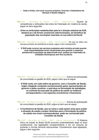 55
Concursos Saúde – Materiais Esquematizados
saude.materiais.esquematizados@hotmail.com
o Cabe à União, com seus recursos próprios, financiar o Subsistema de
Atenção à Saúde Indígena
69)CESP – Ministério da Saúde – 2009 – Administrador. Quanto às
competências e atribuições dos entes da Federação em matéria de saúde,
julgue os itens seguintes
o Entre as atribuições estabelecidas pela lei à direção estadual do SUS,
destaca-se a de formar consórcios intermunicipais, em benefício da
população dos municípios inseridos na sua esfera territorial
70)CESP – Ministério da Saúde – 2009 – Administrador. No que se refere aos
serviços privados de assistência à saúde, julgue o item subsequente:
o O SUS pode recorrer aos serviços prestados pela iniciativa privada quando
suas disponibilidades forem insuficientes para garantir a cobertura
assistencial à população de determinada área, sempre por intermédio de
entidades filantrópicas sem fins lucrativos
71)CESP – Ministério da Saúde – 2009 – Administrador. Acerca da participação
da comunidade na gestão do SUS, julgue o item que se segue:
o O SUS conta, em cada esfera de governo, com o Conselho de Saúde,
órgão colegiado composto exclusivamente pelos representantes do
governo e pelos usuários, o qual atua na formulação de estratégias,
no controle da execução da política de saúde na instância
correspondente e nos aspectos econômicos e financeiros.
72)CESP – Ministério da Saúde – 2009 – Administrador. Acerca da participação
da comunidade na gestão do SUS, julgue os item que se segue:
o A Conferência de Saúde, que se reúne a cada quatro anos para avaliar
a situação de saúde e propor diretrizes para a formulação da política
de saúde nos níveis correspondentes, pode ser convocada pelo
Conselho de Saúde
73) CESP – Ministério da Saúde – 2009 – Agente Administrativo. O Sistema
Único de Saúde do Brasil (SUS) encontra sustentabilidade legal no texto
constitucional, nas legislações complementares e em um conjunto de
portarias e normas técnicas estruturantes. Considerando essa legislação,
julgue o item seguinte:
 