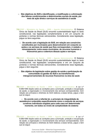 56
Concursos Saúde – Materiais Esquematizados
saude.materiais.esquematizados@hotmail.com
o São objetivos do SUS a identificação, a modificação e a eliminação
dos fatores condicionantes e determinantes sociais da saúde, por
meio de ação direta e serviços de assistência à saúde
74)CESP – Ministério da Saúde – 2009 – Agente Administrativo. O Sistema
Único de Saúde do Brasil (SUS) encontra sustentabilidade legal no texto
constitucional, nas legislações complementares e em um conjunto de
portarias e normas técnicas estruturantes. Considerando essa legislação,
julgue os itens seguintes
o De acordo com a legislação do SUS, em relação aos consórcios
constituídos por municípios para desenvolverem em conjunto as
ações e os serviços de saúde que lhes correspondam, é vedado o
remanejamento, entre esses municípios, de recursos humanos o
financeiros para a cobertura dessas ações e serviços.
75)CESP – Ministério da Saúde – 2009 – Agente Administrativo. O Sistema
Único de Saúde do Brasil (SUS) encontra sustentabilidade legal no texto
constitucional, nas legislações complementares e em um conjunto de
portarias e normas técnicas estruturantes. Considerando essa legislação,
julgue o item seguinte:
o São objetos da legislação sobre gestão da saúde a participação da
comunidade na gestão do SUS e as transferências
intergovernamentais de recursos financeiros na área da saúde
76)CESP – Ministério da Saúde – 2009 – Agente Administrativo. A Lei n.º
8.080/1990 dispõe sobre as condições para a promoção, proteção e recuperação
da saúde, a organização e o funcionamento dos serviços correspondentes. Com
relação aos princípios e diretrizes do SUS relativos a esses temas, julgue o item
que se segue:
o De acordo com a referida lei, o princípio da integralidade de
assistência é entendido especificamente como o conjunto de serviços
curativos individuais exigidos para cada caso em determinado
momento, em todos os níveis de complexidade do sistema
77)CESP – Ministério da Saúde – 2009 – Agente Administrativo. A Lei n.º
8.080/1990 dispõe sobre as condições para a promoção, proteção e recuperação
da saúde, a organização e o funcionamento dos serviços correspondentes. Com
relação aos princípios e diretrizes do SUS relativos a esses temas, julgue o item
que se segue:
 