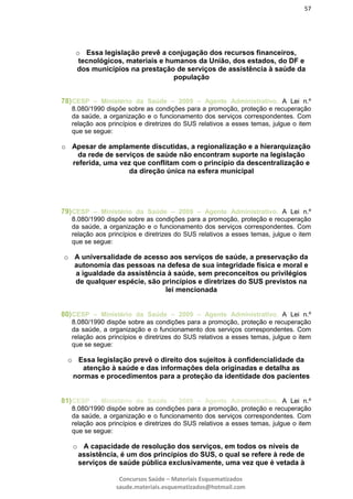 57
Concursos Saúde – Materiais Esquematizados
saude.materiais.esquematizados@hotmail.com
o Essa legislação prevê a conjugação dos recursos financeiros,
tecnológicos, materiais e humanos da União, dos estados, do DF e
dos municípios na prestação de serviços de assistência à saúde da
população
78)CESP – Ministério da Saúde – 2009 – Agente Administrativo. A Lei n.º
8.080/1990 dispõe sobre as condições para a promoção, proteção e recuperação
da saúde, a organização e o funcionamento dos serviços correspondentes. Com
relação aos princípios e diretrizes do SUS relativos a esses temas, julgue o item
que se segue:
o Apesar de amplamente discutidas, a regionalização e a hierarquização
da rede de serviços de saúde não encontram suporte na legislação
referida, uma vez que conflitam com o princípio da descentralização e
da direção única na esfera municipal
79)CESP – Ministério da Saúde – 2009 – Agente Administrativo. A Lei n.º
8.080/1990 dispõe sobre as condições para a promoção, proteção e recuperação
da saúde, a organização e o funcionamento dos serviços correspondentes. Com
relação aos princípios e diretrizes do SUS relativos a esses temas, julgue o item
que se segue:
o A universalidade de acesso aos serviços de saúde, a preservação da
autonomia das pessoas na defesa de sua integridade física e moral e
a igualdade da assistência à saúde, sem preconceitos ou privilégios
de qualquer espécie, são princípios e diretrizes do SUS previstos na
lei mencionada
80)CESP – Ministério da Saúde – 2009 – Agente Administrativo. A Lei n.º
8.080/1990 dispõe sobre as condições para a promoção, proteção e recuperação
da saúde, a organização e o funcionamento dos serviços correspondentes. Com
relação aos princípios e diretrizes do SUS relativos a esses temas, julgue o item
que se segue:
o Essa legislação prevê o direito dos sujeitos à confidencialidade da
atenção à saúde e das informações dela originadas e detalha as
normas e procedimentos para a proteção da identidade dos pacientes
81)CESP – Ministério da Saúde – 2009 – Agente Administrativo. A Lei n.º
8.080/1990 dispõe sobre as condições para a promoção, proteção e recuperação
da saúde, a organização e o funcionamento dos serviços correspondentes. Com
relação aos princípios e diretrizes do SUS relativos a esses temas, julgue o item
que se segue:
o A capacidade de resolução dos serviços, em todos os níveis de
assistência, é um dos princípios do SUS, o qual se refere à rede de
serviços de saúde pública exclusivamente, uma vez que é vetada à
 