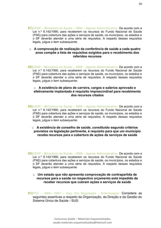 59
Concursos Saúde – Materiais Esquematizados
saude.materiais.esquematizados@hotmail.com
o
87)CESP – Ministério da Saúde – 2009 – Agente Administrativo. De acordo com a
Lei n.º 8.142/1990, para receberem os recursos do Fundo Nacional de Saúde
(FNS) para cobertura das ações e serviços de saúde, os municípios, os estados e
o DF deverão atender a uma série de requisitos. A respeito desses requisitos
legais, julgue o item subsequente:
o A comprovação de realização da conferência de saúde a cada quatro
anos compõe a lista de requisitos exigidos para o recebimento dos
referidos recursos
o
88)CESP – Ministério da Saúde – 2009 – Agente Administrativo. De acordo com a
Lei n.º 8.142/1990, para receberem os recursos do Fundo Nacional de Saúde
(FNS) para cobertura das ações e serviços de saúde, os municípios, os estados e
o DF deverão atender a uma série de requisitos. A respeito desses requisitos
legais, julgue o item subsequente:
o A existência de plano de carreira, cargos e salários aprovado e
efetivamente implantado é requisito imprescindível para recebimento
dos recursos citados
89)CESP – Ministério da Saúde – 2009 – Agente Administrativo. De acordo com a
Lei n.º 8.142/1990, para receberem os recursos do Fundo Nacional de Saúde
(FNS) para cobertura das ações e serviços de saúde, os municípios, os estados e
o DF deverão atender a uma série de requisitos. A respeito desses requisitos
legais, julgue o item subsequente:
o A existência de conselho de saúde, constituído segundo critérios
previstos na legislação pertinente, é requisito para que um município
receba recursos para a cobertura de ações de serviços de saúde
90)CESP – Ministério da Saúde – 2009 – Agente Administrativo. De acordo com a
Lei n.º 8.142/1990, para receberem os recursos do Fundo Nacional de Saúde
(FNS) para cobertura das ações e serviços de saúde, os municípios, os estados e
o DF deverão atender a uma série de requisitos. A respeito desses requisitos
legais, julgue o item subsequente
o Um estado que não apresenta comprovação de contrapartida de
recursos para a saúde no respectivo orçamento está impedido de
receber recursos que cubram ações e serviços de saúde
91)FCC – ANS– 2007 – Esp. Em Regulação - Enfermagem. Considere as
seguintes assertivas a respeito da Organização, da Direção e da Gestão do
Sistema Único de Saúde - SUS:
 