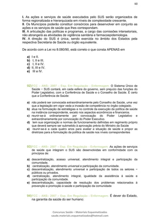 60
Concursos Saúde – Materiais Esquematizados
saude.materiais.esquematizados@hotmail.com
I. As ações e serviços de saúde executados pelo SUS serão organizados de
forma regionalizada e hierarquizada em níveis de complexidade crescente.
II. Os Municípios poderão constituir consórcios para desenvolver em conjunto as
ações e os serviços de saúde que lhes correspondam.
III. A articulação das políticas e programas, a cargo das comissões intersetoriais,
não abrangerá as atividades de vigilância sanitária e farmacoepidemiologia.
IV. A direção do SUS é única, sendo exercida no âmbito dos Estados pela
respectiva Secretaria de Saúde ou órgão equivalente.
De acordo com a Lei no 8.080/90, está correto o que consta APENAS em
a) I e II.
b) I, II e III.
c) I, II e IV.
d) II, III e IV.
e) III e IV.
92)FCC – ANS– 2007 – Esp. Em Regulação - Enfermagem. O Sistema Único de
Saúde − SUS contará, em cada esfera do governo, sem prejuízo das funções do
Poder Legislativo, com a Conferência de Saúde e o Conselho de Saúde. É certo
que a Conferência de Saúde:
a) não poderá ser convocada extraordinariamente pelo Conselho de Saúde, uma vez
que a legislação em vigor veda a invasão de competência no órgão colegiado.
b) atua na formulação de estratégias e no controle da execução da política de saúde
na instância correspondente, exceto nos aspectos econômicos e financeiros.
c) reunir-se-á ordinariamente por convocação do Poder Legislativo e
extraordinariamente por convocação do Poder Executivo.
d) tem sua organização e normas de funcionamento definidas em regimento próprio
que deverá sempre ser submetido à aprovação prévia do Ministro da Saúde
e) reunir-se-á a cada quatro anos para avaliar a situação de saúde e propor as
diretrizes para a formulação da política de saúde nos níveis correspondentes
93)FCC – ANS– 2007 – Esp. Em Regulação - Enfermagem. As ações de serviços
de saúde que integram o SUS são desenvolvidas em conformidade com os
princípios de:
a) descentralização, acesso universal, atendimento integral e participação da
comunidade.
b) centralização, atendimento universal e participação da comunidade.
c) descentralização, atendimento universal e participação de todos os setores −
públicos ou privados.
d) centralização, atendimento integral, igualdade da assistência à saúde e
participação da comunidade.
e) descentralização, capacidade de resolução dos problemas relacionados à
prevenção e promoção à saúde e participação da comunidade
94)FCC – ANS– 2007 – Esp. Em Regulação - Enfermagem. É dever do Estado,
na garantia da saúde do ser humano:
 