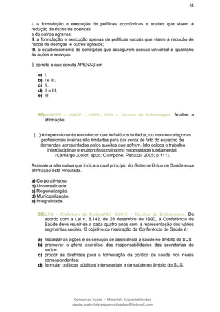61
Concursos Saúde – Materiais Esquematizados
saude.materiais.esquematizados@hotmail.com
I. a formulação e execução de políticas econômicas e sociais que visem à
redução de riscos de doenças
e de outros agravos;
II. a formulação e execução apenas de políticas sociais que visem à redução de
riscos de doenças e outros agravos;
III. o estabelecimento de condições que assegurem acesso universal e igualitário
às ações e serviços.
É correto o que consta APENAS em
a) I.
b) I e III.
c) II.
d) II e III.
e) III
95)VUNESP – IAMSP - HSPE– 2012 – Técnico de Enfermagem. Analise a
afirmação:
(...) é impressionante reconhecer que indivíduos isolados, ou mesmo categorias
profissionais inteiras são limitadas para dar conta de fato do espectro de
demandas apresentadas pelos sujeitos que sofrem. Isto coloca o trabalho
interdisciplinar e multiprofissional como necessidade fundamental.
(Camargo Junior, apud: Ciampone; Peduzzi; 2005; p.111).
Assinale a alternativa que indica a qual princípio do Sistema Único de Saúde essa
afirmação está vinculada.
a) Corporativismo.
b) Universalidade.
c) Regionalização.
d) Municipalização.
e) Integralidade.
96)UFG – Prefeitura de Goiânia/GO -C2012 – Técnico de Enfermagem. De
acordo com a Lei n. 8.142, de 28 dezembro de 1990, a Conferência de
Saúde deve reunir-se a cada quatro anos com a representação dos vários
segmentos sociais. O objetivo da realização da Conferência de Saúde é:
a) fiscalizar as ações e os serviços de assistência à saúde no âmbito do SUS.
b) promover o pleno exercício das responsabilidades das secretarias de
saúde.
c) propor as diretrizes para a formulação da política de saúde nos níveis
correspondentes.
d) formular políticas públicas intersetoriais e de saúde no âmbito do SUS.
 