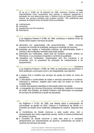 62
Concursos Saúde – Materiais Esquematizados
saude.materiais.esquematizados@hotmail.com
97)UFG – Prefeitura de Goiânia/GO -C2012 – Técnico de Enfermagem. O Artigo
24 da Lei n. 8.080, de 19 setembro de 1990, menciona “Quando as suas
disponibilidades forem insuficientes para garantir a cobertura assistencial à
população de uma determinada área, o Sistema Único de Saúde (SUS) poderá
recorrer aos serviços ofertados pela iniciativa privada”. Têm preferência para
participar do Sistema Único de Saúde (SUS) as entidades:
a) multinacionais.
b) comerciais.
c) assistenciais com fins lucrativos.
d) filantrópicas.
98)UFG – Prefeitura de Goiânia/GO -C2012 – Técnico de Enfermagem Segundo
a Lei Orgânica Federal nº 8.080, de 1990, constituem o Sistema Único de
Saúde (SUS) ações e serviços de saúde:
a) oferecidos por organizações não governamentais - ONG, incluindo
processo de controle de qualidade, pesquisa e produção de insumos.
b) prestados por órgãos e instituições públicas, da administração direta e
indireta e das fundações mantidas pelo poder público.
c) oferecidos por instituições, sejam elas da iniciativa privada, pública ou
filantrópica, e os processos de gestão e controle de qualidade.
d) prestados por instituições, organizações sem fins lucrativos e as
envolvidas com os processos de produção de medicamentos e de
equipamentos.
99)UFG – Prefeitura de Goiânia/GO -C2012 – Técnico de Enfermagem Conforme
a Lei Orgânica Federal n. 8.080, de 1990, as instituições que constituem o
SUS obedecem a princípios como o da integralidade, que significa:
a) o acesso livre e irrestrito aos serviços de saúde em todos os níveis de
assistência
b) a articulação e continuidade de ações e serviços preventivos e curativos,
individuais e coletivos, exigidos para cada caso em todos os níveis de
complexidade.
c) o direito das pessoas assistidas à informação sobre sua saúde.
d) a conjugação dos recursos financeiros, tecnológicos, materiais e humanos
da União, dos Estados, do Distrito Federal e dos Municípios na prestação
de serviços de assistência à saúde da população
100) UFG – Prefeitura de Goiânia/GO -C2012 – Técnico de Enfermagem A
Lei Orgânica n. 8.142, de 1990, que dispõe sobre a participação da
comunidade na gestão do SUS, instaura a Conferência de Saúde e o
Conselho de Saúde como instâncias colegiadas do sistema. Segundo esta
lei:
a) a Conferência de Saúde reúne-se a cada quatro anos, com a
representação dos vários segmentos sociais, sendo a maioria profissionais
de saúde e usuários.
b) o Conselho de Saúde reúne-se a cada dois anos e é composto
paritariamente por representantes do governo, profissionais de saúde e
usuários dos serviços de saúde.
 