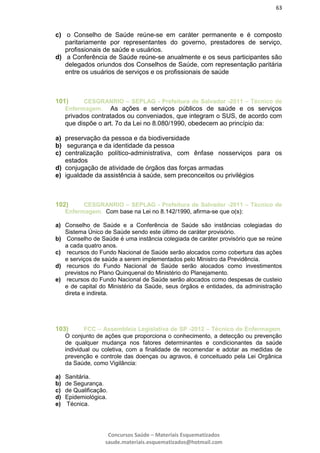 63
Concursos Saúde – Materiais Esquematizados
saude.materiais.esquematizados@hotmail.com
c) o Conselho de Saúde reúne-se em caráter permanente e é composto
paritariamente por representantes do governo, prestadores de serviço,
profissionais de saúde e usuários.
d) a Conferência de Saúde reúne-se anualmente e os seus participantes são
delegados oriundos dos Conselhos de Saúde, com representação paritária
entre os usuários de serviços e os profissionais de saúde
101) CESGRANRIO – SEPLAG - Prefeitura de Salvador -2011 – Técnico de
Enfermagem. As ações e serviços públicos de saúde e os serviços
privados contratados ou conveniados, que integram o SUS, de acordo com
que dispõe o art. 7o da Lei no 8.080/1990, obedecem ao princípio da:
a) preservação da pessoa e da biodiversidade
b) segurança e da identidade da pessoa
c) centralização político-administrativa, com ênfase nosserviços para os
estados
d) conjugação de atividade de órgãos das forças armadas
e) igualdade da assistência à saúde, sem preconceitos ou privilégios
102) CESGRANRIO – SEPLAG - Prefeitura de Salvador -2011 – Técnico de
Enfermagem. Com base na Lei no 8.142/1990, afirma-se que o(s):
a) Conselho de Saúde e a Conferência de Saúde são instâncias colegiadas do
Sistema Único de Saúde sendo este último de caráter provisório.
b) Conselho de Saúde é uma instância colegiada de caráter provisório que se reúne
a cada quatro anos.
c) recursos do Fundo Nacional de Saúde serão alocados como cobertura das ações
e serviços de saúde a serem implementados pelo Ministro da Previdência.
d) recursos do Fundo Nacional de Saúde serão alocados como investimentos
previstos no Plano Quinquenal do Ministério do Planejamento.
e) recursos do Fundo Nacional de Saúde serão alocados como despesas de custeio
e de capital do Ministério da Saúde, seus órgãos e entidades, da administração
direta e indireta.
103) FCC – Assembleia Legislativa de SP -2012 – Técnico de Enfermagem.
O conjunto de ações que proporciona o conhecimento, a detecção ou prevenção
de qualquer mudança nos fatores determinantes e condicionantes da saúde
individual ou coletiva, com a finalidade de recomendar e adotar as medidas de
prevenção e controle das doenças ou agravos, é conceituado pela Lei Orgânica
da Saúde, como Vigilância:
a) Sanitária.
b) de Segurança.
c) de Qualificação.
d) Epidemiológica.
e) Técnica.
 