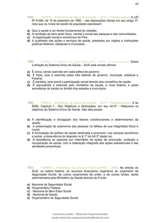 64
Concursos Saúde – Materiais Esquematizados
saude.materiais.esquematizados@hotmail.com
104) FAPEC – Prefeitura de Água Branca/AL - 2013 – Fisioterapeuta A LEI
Nº 8.080, de 19 de setembro de 1990, - das disposições Gerais em seu artigo 3º,
reza que os níveis de saúde da população expressam
a) Que a saúde é um direito fundamental do cidadão;
b) A condição de bem-estar físico, mental e social das pessoas e das comunidades;
c) A organização social e econômica do País.
d) A qualidade das ações e serviços de saúde, prestados por órgãos e instituições
públicas federais, estaduais e municipais
105) FAPEC – Prefeitura de Água Branca/AL - 2013 – Fisioterapeuta. Sobre
a direção do Sistema Único de Saúde – SUS está correto afirmar:
a) É única, sendo exercida em cada esfera de governo;
b) É tripla, pois é exercida pelas três esferas de governo, municipal, estadual e
Federal,
c) É paritária, pois prevê a participação social através dos conselhos de saúde;
d) É equivalente e exercida pelo ministério da saúde, a nível federal, e pelas
secretarias de saúde no âmbito dos estados e municípios.
106) FAPEC – Prefeitura de Água Branca/AL - 2013 – Fisioterapeuta. A lei
8080, Capítulo I - Dos Objetivos e Atribuições, em seu Art.5º - Relaciona os
objetivos do Sistema Único de Saúde. São eles exceto
a) A identificação e divulgação dos fatores condicionantes e determinantes da
saúde;
b) A preservação da autonomia das pessoas na defesa de sua integridade física e
moral;
c) A formulação de política de saúde destinada a promover, nos campos econômico
e social, a observância do disposto no § 1º do Art.2º desta Lei;
d) A assistência às pessoas por intermédio de ações de promoção, proteção e
recuperação da saúde, com a realização integrada das ações assistenciais e das
atividades preventivas.
107) FUNRIO – Prefeitura de Coronel Fabricam/MG – 2008. No âmbito do
SUS, na esfera federal, os recursos financeiros originários do orçamento da
Seguridade Social, de outros orçamentos da união, e de outras fontes, serão
administrados pelo Ministério da Saúde através do Fundo:
a) Nacional de Seguridade Social.
b) Orçamentário Federal.
c) Nacional do Bem Estar Social
d) Nacional de Saúde.
e) Orçamentário de Seguridade Social.
 