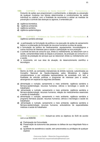 65
Concursos Saúde – Materiais Esquematizados
saude.materiais.esquematizados@hotmail.com
108) CAIPIMES – Prefeitura de Santo André/SP – 2012 - Farmacêutico.
Conjunto de ações que proporcionam o conhecimento, a detecção ou prevenção
de qualquer mudança nos fatores determinantes e condicionantes de saúde
individual ou coletiva, com a finalidade de recomentar e adotar as medidas de
prevenção e controle das doenças ou agravos, é entendido por:
a) vigilância biomédica.
b) vigilância ambiental.
c) vigilância sanitária.
d) vigilância epidemiológica
109) CAIPIMES – Prefeitura de Santo André/SP – 2012 - Farmacêutico. A
vigilância sanitária abrange:
a) a participação na formulação da política e na execução de ações de saneamento
básico e a ordenação da formação de recursos humanos na área de saúde.
b) a formulação da política de medicamentos, equipamentos, imunobiológicos e
outros insumos de interesse para a saúde e participação na sua produção.
c) o controle de bens de consumo que, direta ou indiretamente, se relacionem com a
saúde, compreendidas todas as etapas e processos, da produção ao consumo e o
controle da prestação de serviços que se relacionam direta ou indiretamente com
a saúde.
d) o incremento, em sua área de atuação, do desenvolvimento científico e
tecnológico
110) CAIPIMES – Prefeitura de Santo André/SP – 2012 – Farmacêutico.
Dentro do SUS, as comissões intersetoriais de âmbito nacional, subordinadas ao
Conselho Nacional de Saúde,integradas pelos Ministérios e órgãos
complementares e por entidades representativas da sociedade civil, tem a
finalidade de articular políticas e programas de interesse para a saúde,
abrangendo em especial as seguintes atividades:
a) alimentação e nutrição; saneamento e meio ambiente; vigilância sanitária e
fármaco-epidemiologia; recursos humanos; ciência e tecnologia e saúde do
trabalhador.
b) alimentação e nutrição; saneamento e meio ambiente; vigilância sanitária e
fármaco-epidemiologia; recursos humanos; relação de medicamentos essenciais
e saúde do trabalhador.
c) alimentação e nutrição; saneamento e meio ambiente; vigilância sanitária e
programa farmácia popular; recursos humanos; ciência e tecnologia e saúde do
trabalhador
d) alimentação e nutrição; saneamento e meio ambiente; vigilância sanitária e
fármaco-epidemiologia; recursos humanos; ambulatórios de especialidades
médicas e saúde do trabalhador.
111) Florianópolis - 2008. Incluem-se entre os objetivos do SUS de acordo
com a Lei 8080/90:
a) Participação da Comunidade
b) Preservação da autonomia das pessoas na defesa de sua integridade física e
moral
c) Igualdade de assistência a saúde, sem preconceitos ou privilégios de qualquer
espécie
 
