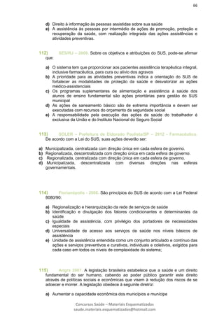 66
Concursos Saúde – Materiais Esquematizados
saude.materiais.esquematizados@hotmail.com
d) Direito à informação às pessoas assistidas sobre sua saúde
e) A assistência às pessoas por intermédio de ações de promoção, proteção e
recuperação da saúde, com realização integrada das ações assistências e
atividades preventivas.
112) SES/RJ – 2009. Sobre os objetivos e atribuições do SUS, pode-se afirmar
que:
a) O sistema tem que proporcionar aos pacientes assistência terapêutica integral,
inclusive farmacêutica, para cura ou alívio dos agravos
b) A prioridade para as atividades preventivas indica a orientação do SUS de
fortalecer as modalidades de proteção da saúde e desvalorizar as ações
médico-assistenciais
c) Os programas suplementares de alimentação e assistência à saúde dos
alunos de ensino fundamental são ações prioritárias para gestão do SUS
municipal
d) As ações de saneamento básico são de extrema importância e devem ser
executadas com recursos do orçamento da seguridade social
e) A responsabilidade pela execução das ações de saúde do trabalhador é
exclusiva da União e do Instituto Nacional do Seguro Social
113) SOLER – Prefeitura de Eldorado Paulista/SP – 2012 - Farmacêutico.
De acordo com a Lei do SUS, suas ações deverão ser:
a) Municipalizada, centralizada com direção única em cada esfera de governo.
b) Regionalizada, descentralizada com direção única em cada esfera de governo.
c) Regionalizada, centralizada com direção única em cada esfera de governo.
d) Municipalizada, descentralizada com diversas direções nas esferas
governamentais.
114) Florianópolis - 2008. São princípios do SUS de acordo com a Lei Federal
8080/90:
a) Regionalização e hierarquização da rede de serviços de saúde
b) Identificação e divulgação dos fatores condicionantes e determinantes da
saúde
c) Igualdade de assistência, com privilégio dos portadores de necessidades
especiais
d) Universalidade de acesso aos serviços de saúde nos níveis básicos de
assistência
e) Unidade de assistência entendida como um conjunto articulado e contínuo das
ações e serviços preventivos e curativos, individuais e coletivos, exigidos para
cada caso em todos os níveis de complexidade do sistema;
115) Angra 2007. A legislação brasileira estabelece que a saúde e um direito
fundamental do ser humano, cabendo ao poder público garantir este direito
através de políticas sociais e econômicas que visem à redução dos riscos de se
adoecer e morrer. A legislação obedece à seguinte diretriz:
a) Aumentar a capacidade econômica dos municípios e munícipe
 