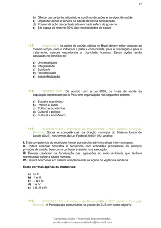 67
Concursos Saúde – Materiais Esquematizados
saude.materiais.esquematizados@hotmail.com
b) Ofertar um conjunto articulado e contínuo de ações e serviços de saúde
c) Organizar ações e sérvios de saúde de forma centralizada
d) Possuir direção descentralizada em cada esfera de governo
e) Ser capaz de resolver 80% das necessidades de saúde
116) Angra 2007. As ações de saúde pública no Brasil devem estar voltadas ao
mesmo tempo, para o indivíduo e para a comunidade, para a prevenção e para o
tratamento, sempre respeitando a dignidade humana. Essas ações estão
baseadas no princípio de:
a) Universalidade
b) Integralidade
c) Equidade
d) Racionalidade
e) descentralização
117) SESDEC 2007. De acordo com a Lei 8080, os níveis de saúde da
população expressam que o País tem organização nos seguintes setores:
a) Social e econômico
b) Político e social
c) Político e econômico
d) Cultural e político
e) Cultural e econômico
118) CONSULPLAN – Prefeitura de Mossoró/RN – 2007. Auditor Cirurgião
Dentista. Sobre as competências da direção municipal do Sistema Único de
Saúde (SUS), nos termos da Lei Federal 8080/1990, analise:
I. É da competência do município formar consórcios administrativos intermunicipais.
II. Poderá celebrar contratos e convênios com entidades prestadoras de serviços
privados de saúde, bem como controlar e avaliar sua execução.
III. Deverá colaborar na fiscalização das agressões ao meio ambiente que tenham
repercussão sobre a saúde humana.
IV. Deverá coordenar em caráter complementar as ações de vigilância sanitária
Estão corretas apenas as afirmativas:
a) I e II
b) II e III
c) I, II e III
d) I e IV
e) I, II, III e IV
119) CONSULPLAN – Prefeitura de Mossoró/RN – 2007. Auditor Cirurgião
Dentista. A Participação comunitária na gestão do SUS tem como objetivo
 