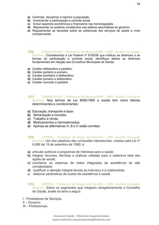 68
Concursos Saúde – Materiais Esquematizados
saude.materiais.esquematizados@hotmail.com
a) Controlar, disciplinar e reprimir a população.
b) Incrementar a participação e controle social.
c) Incluir aspectos econômicos e financeiros nas homologações.
d) Representar os poderes constituídos nas esferas secundárias do governo.
e) Regulamentar as decisões sobre as coberturas dos serviços de saúde a nível
complementar.
120) CONSULPLAN – Prefeitura de Mossoró/RN – 2007. Auditor Cirurgião
Dentista. Considerando a Lei Federal nº 8142/90 que instituiu as diretrizes e as
formas de participação e controle social, identifique abaixo as diretrizes
fundamentais em relação aos Conselhos Municipais de Saúde:
a) Caráter deliberativo e paritário.
b) Caráter paritário e pioneiro.
c) Caráter prioritário e deliberativo
d) Caráter pioneiro e deliberativo
e) Caráter concreto e paritário
121) CONSULPLAN – Prefeitura de Mossoró/RN – 2007. Auditor Cirurgião
Dentista. Nos termos da Lei 8080/1990 a saúde tem como fatores
determinantes e condicionantes:
a) Educação, transporte e lazer.
b) Alimentação e moradia.
c) Trabalho e renda.
d) Medicamentos e hemoderivados
e) Apenas as alternativas A, B e C estão corretas.
122) CEPERJ – Prefeitura de Angra dos Reis/RJ – 2007. Auditor Cirurgião
Dentista. Um dos objetivos das comissões intersetoriais, criadas pela Lei nº
8.080 de 19 de setembro de 1990, é:
a) articular políticas e programas de interesse para a saúde;
b) integrar recursos, técnicas e práticas voltadas para a cobertura total das
ações de saúde;
c) coordenar os sistemas de redes integradas de assistência de alta
complexidade
d) qualificar a atenção integral devida ao indivíduo e à coletividade;
e) elaborar parâmetros de custos da assistência à saúde
123) CEPERJ – Prefeitura de Angra dos Reis/RJ – 2007. Auditor Cirurgião
Dentista. Sobre os segmentos que integram obrigatoriamente o Conselho
de Saúde, avalie os itens a seguir:
I - Prestadores de Serviços.
II – Governo.
III – Profissionais.
 