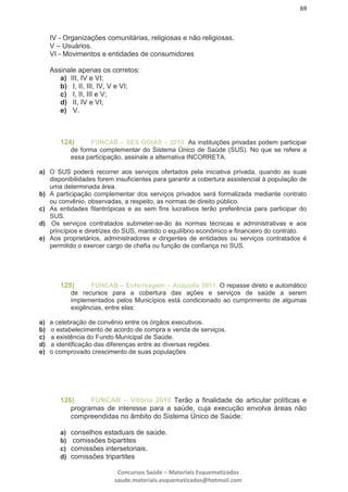 69
Concursos Saúde – Materiais Esquematizados
saude.materiais.esquematizados@hotmail.com
IV - Organizações comunitárias, religiosas e não religiosas.
V – Usuários.
VI - Movimentos e entidades de consumidores
Assinale apenas os corretos:
a) III, IV e VI;
b) I, II, III, IV, V e VI;
c) I, II, III e V;
d) II, IV e VI;
e) V.
124) FUNCAB – SES GOIÁS – 2010. As instituições privadas podem participar
de forma complementar do Sistema Único de Saúde (SUS). No que se refere a
essa participação, assinale a alternativa INCORRETA.
a) O SUS poderá recorrer aos serviços ofertados pela iniciativa privada, quando as suas
disponibilidades forem insuficientes para garantir a cobertura assistencial à população de
uma determinada área.
b) A participação complementar dos serviços privados será formalizada mediante contrato
ou convênio, observadas, a respeito, as normas de direito público.
c) As entidades filantrópicas e as sem fins lucrativos terão preferência para participar do
SUS.
d) Os serviços contratados submeter-se-ão às normas técnicas e administrativas e aos
princípios e diretrizes do SUS, mantido o equilíbrio econômico e financeiro do contrato.
e) Aos proprietários, administradores e dirigentes de entidades ou serviços contratados é
permitido o exercer cargo de chefia ou função de confiança no SUS.
125) FUNCAB – Enfermagem – Anápolis 2011. O repasse direto e automático
de recursos para a cobertura das ações e serviços de saúde a serem
implementados pelos Municípios está condicionado ao cumprimento de algumas
exigências, entre elas:
a) a celebração de convênio entre os órgãos executivos.
b) o estabelecimento de acordo de compra e venda de serviços.
c) a existência do Fundo Municipal de Saúde.
d) a identificação das diferenças entre as diversas regiões.
e) o comprovado crescimento de suas populações
126) FUNCAB – Vitória 2010 Terão a finalidade de articular políticas e
programas de interesse para a saúde, cuja execução envolva áreas não
compreendidas no âmbito do Sistema Único de Saúde:
a) conselhos estaduais de saúde.
b) comissões bipartites
c) comissões intersetoriais.
d) comissões tripartites
 