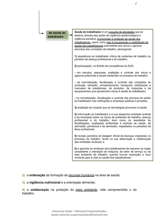 7
Concursos Saúde – Materiais Esquematizados
saude.materiais.esquematizados@hotmail.com
2) a ordenação da formação de recursos humanos na área de saúde;
3) a vigilância nutricional e a orientação alimentar;
4) a colaboração na proteção do meio ambiente, nele compreendido o do
trabalho;
de saúde do
trabalhador
Saúde do trabalhador é um conjunto de atividades que se
destina, através das ações de vigilância epidemiológica e
vigilância sanitária, à promoção e proteção da saúde dos
trabalhadores, assim como visa à recuperação e reabilitação da
saúde dos trabalhadores submetidos aos riscos e agravos
advindos das condições de trabalho, abrangendo:
1) assistência ao trabalhador vítima de acidentes de trabalho ou
portador de doença profissional e do trabalho;
2) participação, no âmbito de competência do SUS:
- em estudos, pesquisas, avaliação e controle dos riscos e
agravos potenciais à saúde existentes no processo de trabalho;
- da normatização, fiscalização e controle das condições de
produção, extração, armazenamento, transporte, distribuição e
manuseio de substâncias, de produtos, de máquinas e de
equipamentos que apresentam riscos à saúde do trabalhador;
- na normatização, fiscalização e controle dos serviços de saúde
do trabalhador nas instituições e empresas públicas e privadas;
3) avaliação do impacto que as tecnologias provocam à saúde;
4) informação ao trabalhador e à sua respectiva entidade sindical
e às empresas sobre os riscos de acidentes de trabalho, doença
profissional e do trabalho, bem como os resultados de
fiscalizações, avaliações ambientais e exames de saúde, de
admissão, periódicos e de demissão, respeitados os preceitos da
ética profissional;
5) revisão periódica da listagem oficial de doenças originadas no
processo de trabalho, tendo na sua elaboração a colaboração
das entidades sindicais; e
6) a garantia ao sindicato dos trabalhadores de requerer ao órgão
competente a interdição de máquina, de setor de serviço ou de
todo ambiente de trabalho, quando houver exposição a risco
iminente para a vida ou saúde dos trabalhadores.
 