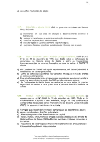 70
Concursos Saúde – Materiais Esquematizados
saude.materiais.esquematizados@hotmail.com
e) conselhos municipais de saúde
127) FUNCAB – Vitória 2010 NÃO faz parte das atribuições do Sistema
Único de Saúde:
a) incrementar em sua área de atuação o desenvolvimento científico e
tecnológico.
b) proteger o trabalhador e a gestante em situação de desemprego.
c) colaborar na proteção do meio ambiente.
d) executar ações de vigilância sanitária e epidemiológica.
e) controlar e fiscalizar produtos e substâncias de interesse para a saúde
128) UEG – SSE/GO – 2004 – Auditor Cirurgião Dentista. Sobre a Lei n.
8142, de 28 de dezembro de 1990, que dispõe sobre a participação da
comunidade no Sistema Único de Saúde e sobre as transferências
intergovernamentais de recursos financeiros na área de saúde, é CORRETO
afirmar
a) Os Conselhos de Saúde são órgãos representativos, em caráter provisório, e
deliberativos, em caráter permanente.
b) Define as participações paritárias nos Conselhos Municipais de Saúde, criando
as comissões intergestoras.
c) Essa lei definiu procedimentos e instrumentos operacionais que visavam ampliar e
aprimorar as condições de gestão dos SUS nas três esferas do governo
d) As Conferências de Saúde devem ser realizadas em cada esfera de governo,
organizadas no mínimo a cada quatro anos e paritárias com os Conselhos de
Saúde
129) UNIJUÍ – Pref. Derrubadas/RS – 2013 – Cirurgião Dentista. De
acordo com a Lei Nº 8.080 de 19 de setembro de 1990, Título V, do
Financiamento, Capítulo I, dos Recursos, Artigo 32, são considerados
outras fontes de recursos para o financiamento do Sistema Único de Saúde
(SUS), os recursos provenientes de: exceto:
a) Serviços que possam ser prestados sem prejuízo da assistência à saúde.
b) Ajuda, contribuições, doações e donativos.
c) Alienações patrimoniais e rendimentos de capital.
d) Taxas, multas, emolumentos e preços públicos arrecadados no âmbito do
Sistema Único de Saúde (SUS)e Rendas eventuais, inclusive comerciais e
industriais.
e) Pagamento de coparticipação financeira de atendimentos ambulatoriais e
internações hospitalares pelos usuários.
 