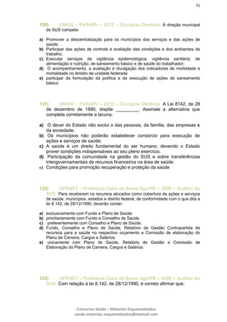 71
Concursos Saúde – Materiais Esquematizados
saude.materiais.esquematizados@hotmail.com
130) UNIUV – FUSA/Pr – 2012 – Cirurgião Dentista. À direção municipal
do SUS compete:
a) Promover a descentralização para os municípios dos serviços e das ações de
saúde;
b) Participar das ações de controle e avaliação das condições e dos ambientes de
trabalho;
c) Executar serviços de vigilância epidemiológica; vigilância sanitária; de
alimentação e nutrição; de saneamento básico e de saúde do trabalhador;
d) O acompanhamento, a avaliação e divulgação dos indicadores de morbidade e
mortalidade no âmbito da unidade federada
e) participar da formulação da política e da execução de ações de saneamento
básico
131) UNIUV – FUSA/Pr – 2012 – Cirurgião Dentista. A Lei 8142, de 28
de dezembro de 1990, dispõe _________. Assinale a alternativa que
completa corretamente a lacuna:
a) O dever do Estado não exclui o das pessoas, da família, das empresas e
da sociedade;
b) Os municípios não poderão estabelecer consórcio para execução de
ações e serviços de saúde;
c) A saúde é um direito fundamental do ser humano, devendo o Estado
prover condições indispensáveis ao seu pleno exercício;
d) Participação da comunidade na gestão do SUS e sobre transferências
intergovernamentais de recursos financeiros na área de saúde;
e) Condições para promoção recuperação e proteção da saúde
132) UPENET – Prefeitura Cabo de Santo Ago/PE – 2006 – Auditor do
SUS. Para receberem os recursos alocados como cobertura de ações e serviços
de saúde, municípios, estados e distrito federal, de conformidade com o que dita a
lei 8.142, de 28/12/1990, deverão contar:
a) exclusivamente com Fundo e Plano de Saúde.
b) prioritariamente com Fundo e Conselho de Saúde.
c) preferentemente com Conselho e Plano de Saúde.
d) Fundo, Conselho e Plano de Saúde, Relatório de Gestão Contrapartida de
recursos para a saúde no respectivo orçamento e Comissão de elaboração do
Plano de Carreira, Cargos e Salários.
e) unicamente com Plano de Saúde, Relatório de Gestão e Comissão de
Elaboração do Plano de Carreira, Cargos e Salários
133) UPENET – Prefeitura Cabo de Santo Ago/PE – 2006 – Auditor do
SUS. Com relação à lei 8.142, de 28/12/1990, é correto afirmar que:
 