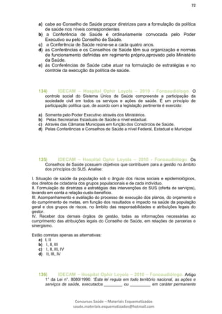 72
Concursos Saúde – Materiais Esquematizados
saude.materiais.esquematizados@hotmail.com
a) cabe ao Conselho de Saúde propor diretrizes para a formulação da política
de saúde nos níveis correspondentes
b) a Conferência de Saúde é ordinariamente convocada pelo Poder
Executivo ou pelo Conselho de Saúde.
c) a Conferência de Saúde reúne-se a cada quatro anos.
d) as Conferências e os Conselhos de Saúde têm sua organização e normas
de funcionamento definidas em regimento próprio,aprovado pelo Ministério
da Saúde.
e) às Conferências de Saúde cabe atuar na formulação de estratégias e no
controle da execução da política de saúde.
134) IDECAM – Hospital Ophir Loyola – 2010 - Fonoaudiólogo. O
controle social do Sistema Único de Saúde compreende a participação da
sociedade civil em todos os serviços e ações de saúde. É um princípio de
participação política que, de acordo com a legislação pertinente é exercido:
a) Somente pelo Poder Executivo através dos Ministérios.
b) Pelas Secretarias Estaduais de Saúde a nível estadual.
c) Através das Câmaras Municipais em função dos Consórcios de Saúde.
d) Pelas Conferências e Conselhos de Saúde a nível Federal, Estadual e Municipal
135) IDECAM – Hospital Ophir Loyola – 2010 - Fonoaudiólogo. Os
Conselhos de Saúde possuem objetivos que contribuem para a gestão no âmbito
dos princípios do SUS. Analise:
I. Situação de saúde da população sob o ângulo dos riscos sociais e epidemiológicos,
dos direitos de cidadania dos grupos populacionais e de cada indivíduo.
II. Formulação de diretrizes e estratégias das intervenções do SUS (oferta de serviços),
levando em conta a relação custo-benefício.
III. Acompanhamento e avaliação do processo de execução dos planos, do orçamento e
do cumprimento de metas, em função dos resultados e impacto na saúde da população
geral e dos grupos de riscos, no âmbito das responsabilidades e atribuições legais do
gestor.
IV. Receber dos demais órgãos de gestão, todas as informações necessárias ao
cumprimento das atribuições legais do Conselho de Saúde, em relações de parcerias e
sinergismo.
Estão corretas apenas as alternativas:
a) I, II
b) I, II, III
c) I, II, III, IV
d) II, III, IV
136) IDECAM – Hospital Ophir Loyola – 2010 – Fonoaudiólogo. Artigo
1° da Lei n°. 8080/1990: “Esta lei regula em todo território nacional, as ações e
serviços de saúde, executados ________ ou _________ em caráter permanente
 