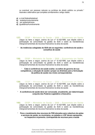 73
Concursos Saúde – Materiais Esquematizados
saude.materiais.esquematizados@hotmail.com
ou eventual, por pessoas naturais ou jurídicas de direito público ou privado.”
Assinale a alternativa que completa corretamente o artigo citado:
a) a nível federal/estadual
b) isolados/conjuntamente
c) por ações/serviços
d) igualitários/humanamente
137) CESP – Ministério da Saúde – 2008 – Economista em Saúde.
Julgue os itens a seguir, acerca da Lei n.º 8.142/1990, que dispõe sobre a
participação da comunidade na gestão do SUS e sobre as transferências
intergovernamentais de recursos financeiros na área da saúde:
 As instâncias colegiadas do SUS são as seguintes: conferência de saúde e
conselhos de saúde
138) CESP – Ministério da Saúde – 2008 – Economista em Saúde.
Julgue os itens a seguir, acerca da Lei n.º 8.142/1990, que dispõe sobre a
participação da comunidade na gestão do SUS e sobre as transferências
intergovernamentais de recursos financeiros na área da saúde:
 Cabe à conferência de saúde avaliar, na esfera de governo de sua
competência, a situação de saúde e propor as diretrizes para a formulação
da política de saúde nos níveis correspondentes.
139) CESP – Ministério da Saúde – 2008 – Economista em Saúde.
Julgue os itens a seguir, acerca da Lei n.º 8.142/1990, que dispõe sobre a
participação da comunidade na gestão do SUS e sobre as transferências
intergovernamentais de recursos financeiros na área da saúde:
 A conferência de saúde deve ser convocada, anualmente, por determinação
conjunta dos Poderes Legislativo e Executivo.
140) CESP – Ministério da Saúde – 2008 – Economista em Saúde.
Julgue os itens a seguir, acerca da Lei n.º 8.142/1990, que dispõe sobre a
participação da comunidade na gestão do SUS e sobre as transferências
intergovernamentais de recursos financeiros na área da saúde.
 Para o recebimento dos recursos do FNS alocados para cobertura de ações
e serviços de saúde, os municípios, os estados e o DF devem apresentar,
no respectivo orçamento, contrapartida de recursos para a saúde
 